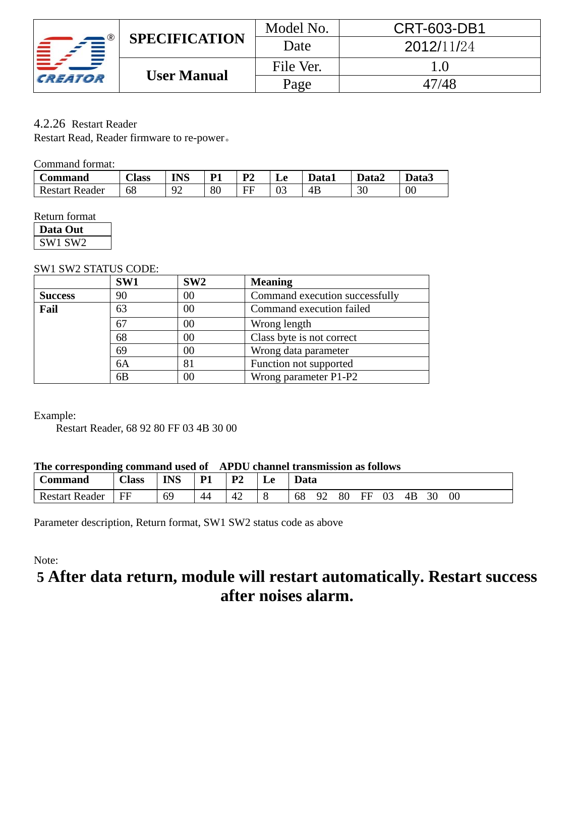  SPECIFICATION  Model No.  CRT-603-DB1 Date  2012/11/24 User Manual    File Ver.  1.0 Page   47/48    4.2.26  Restart Reader Restart Read, Reader firmware to re-power。  Command format: Command  Class INS P1 P2 Le Data1 Data2 Data3 Restart Reader 68  92  80 FF 03 4B  30  00  Return format Data Out   SW1 SW2    SW1 SW2 STATUS CODE:  SW1 SW2 Meaning Success  90 00 Command execution successfully Fail 63  00  Command execution failed 67 00 Wrong length 68  00  Class byte is not correct 69  00  Wrong data parameter 6A 81  Function not supported 6B 00 Wrong parameter P1-P2   Example:  Restart Reader, 68 92 80 FF 03 4B 30 00   The corresponding command used of    APDU channel transmission as follows Command  Class INS P1 P2 Le Data Restart Reader  FF  69  44  42  8  68 92 80 FF 03 4B 30 00  Parameter description, Return format, SW1 SW2 status code as above     Note: 5 After data return, module will restart automatically. Restart success after noises alarm.