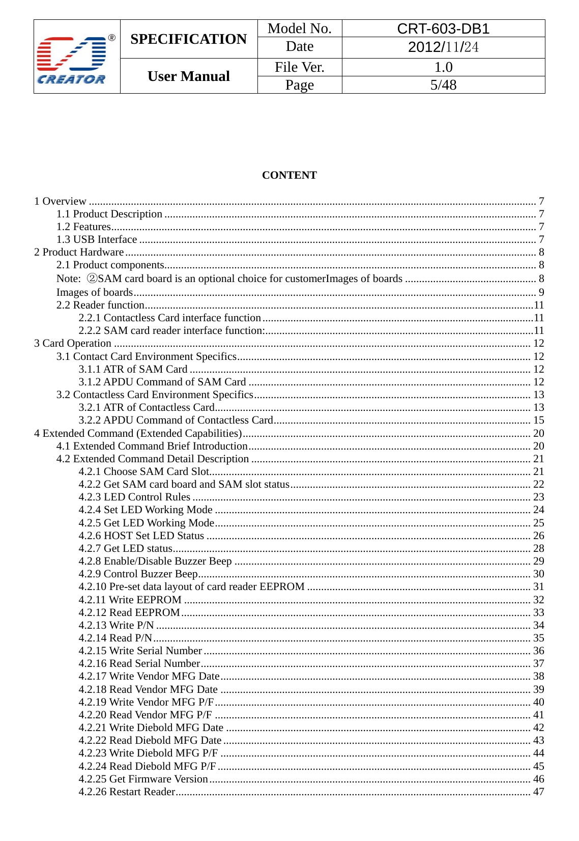  SPECIFICATION  Model No.  CRT-603-DB1 Date  2012/11/24 User Manual    File Ver.  1.0 Page   5/48        CONTENT  1 Overview ................................................................................................................................................................ 7 1.1 Product Description ..................................................................................................................................... 7 1.2 Features ........................................................................................................................................................ 7 1.3 USB Interface .............................................................................................................................................. 7 2 Product Hardware ................................................................................................................................................... 8 2.1 Product components ..................................................................................................................................... 8 Note:  ②SAM card board is an optional choice for customerImages of boards ............................................... 8 Images of boards ................................................................................................................................................ 9 2.2 Reader function ........................................................................................................................................... 11 2.2.1 Contactless Card interface function ................................................................................................. 11 2.2.2 SAM card reader interface function: ................................................................................................ 11 3 Card Operation ..................................................................................................................................................... 12 3.1 Contact Card Environment Specifics ......................................................................................................... 12 3.1.1 ATR of SAM Card .......................................................................................................................... 12 3.1.2 APDU Command of SAM Card ..................................................................................................... 12 3.2 Contactless Card Environment Specifics ................................................................................................... 13 3.2.1 ATR of Contactless Card ................................................................................................................. 13 3.2.2 APDU Command of Contactless Card ............................................................................................ 15 4 Extended Command (Extended Capabilities) ....................................................................................................... 20 4.1 Extended Command Brief Introduction ..................................................................................................... 20 4.2 Extended Command Detail Description .................................................................................................... 21 4.2.1 Choose SAM Card Slot................................................................................................................... 21 4.2.2 Get SAM card board and SAM slot status ...................................................................................... 22 4.2.3 LED Control Rules ......................................................................................................................... 23 4.2.4 Set LED Working Mode ................................................................................................................. 24 4.2.5 Get LED Working Mode ................................................................................................................. 25 4.2.6 HOST Set LED Status .................................................................................................................... 26 4.2.7 Get LED status ................................................................................................................................ 28 4.2.8 Enable/Disable Buzzer Beep .......................................................................................................... 29 4.2.9 Control Buzzer Beep ....................................................................................................................... 30 4.2.10 Pre-set data layout of card reader EEPROM ................................................................................ 31 4.2.11 Write EEPROM ............................................................................................................................ 32 4.2.12 Read EEPROM ............................................................................................................................. 33 4.2.13 Write P/N ...................................................................................................................................... 34 4.2.14 Read P/N ....................................................................................................................................... 35 4.2.15 Write Serial Number ..................................................................................................................... 36 4.2.16 Read Serial Number ...................................................................................................................... 37 4.2.17 Write Vendor MFG Date ............................................................................................................... 38 4.2.18 Read Vendor MFG Date ............................................................................................................... 39 4.2.19 Write Vendor MFG P/F ................................................................................................................. 40 4.2.20 Read Vendor MFG P/F ................................................................................................................. 41 4.2.21 Write Diebold MFG Date ............................................................................................................. 42 4.2.22 Read Diebold MFG Date .............................................................................................................. 43 4.2.23 Write Diebold MFG P/F ............................................................................................................... 44 4.2.24 Read Diebold MFG P/F ................................................................................................................ 45 4.2.25 Get Firmware Version ................................................................................................................... 46 4.2.26 Restart Reader ............................................................................................................................... 47 