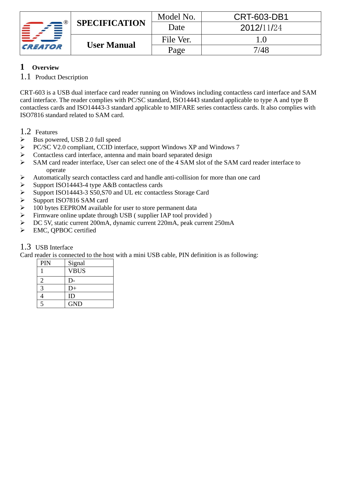  SPECIFICATION  Model No.  CRT-603-DB1 Date  2012/11/24 User Manual    File Ver.  1.0 Page   7/48   1   Overview 1.1  Product Description  CRT-603 is a USB dual interface card reader running on Windows including contactless card interface and SAM card interface. The reader complies with PC/SC standard, ISO14443 standard applicable to type A and type B contactless cards and ISO14443-3 standard applicable to MIFARE series contactless cards. It also complies with ISO7816 standard related to SAM card.  1.2  Features                                                                                            &frac34; Bus powered, USB 2.0 full speed &frac34; PC/SC V2.0 compliant, CCID interface, support Windows XP and Windows 7 &frac34; Contactless card interface, antenna and main board separated design &frac34; SAM card reader interface, User can select one of the 4 SAM slot of the SAM card reader interface to operate &frac34; Automatically search contactless card and handle anti-collision for more than one card &frac34; Support ISO14443-4 type A&amp;B contactless cards &frac34; Support ISO14443-3 S50,S70 and UL etc contactless Storage Card &frac34; Support ISO7816 SAM card &frac34; 100 bytes EEPROM available for user to store permanent data &frac34; Firmware online update through USB ( supplier IAP tool provided )   &frac34; DC 5V, static current 200mA, dynamic current 220mA, peak current 250mA &frac34; EMC, QPBOC certified  1.3  USB Interface Card reader is connected to the host with a mini USB cable, PIN definition is as following: PIN Signal 1 VBUS 2 D- 3 D+ 4 ID 5 GND 