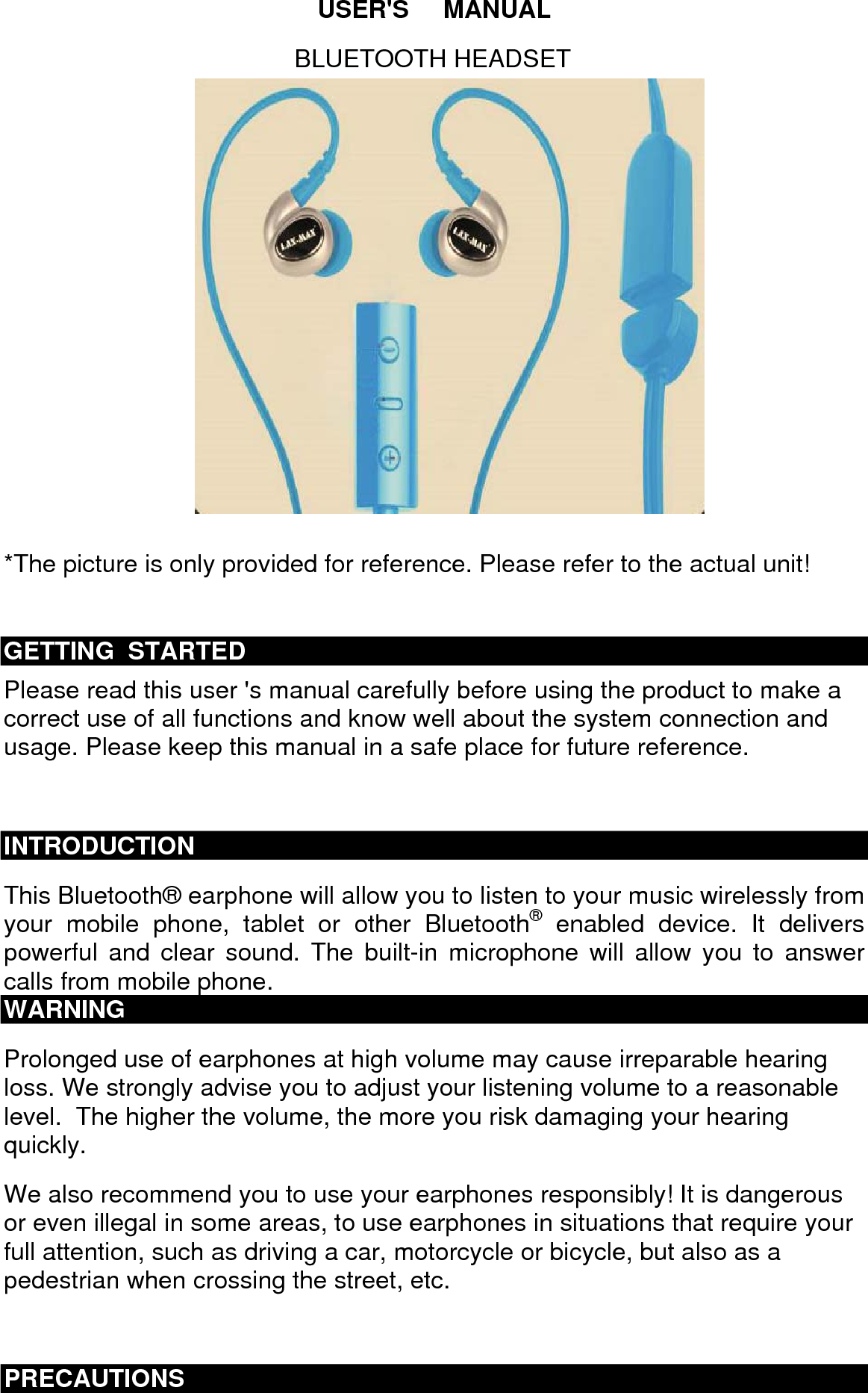 USER'S     MANUAL  *The picture is only provided for reference. Please refer to the actual unit!  GETTING  STARTED Please read this user 's manual carefully before using the product to make a correct use of all functions and know well about the system connection and usage. Please keep this manual in a safe place for future reference.   INTRODUCTION This Bluetooth&reg; earphone will allow you to listen to your music wirelessly from your mobile phone, tablet or other Bluetooth&reg; enabled device. It delivers powerful and clear sound. The built-in microphone will allow you to answer calls from mobile phone. WARNING Prolonged use of earphones at high volume may cause irreparable hearing loss. We strongly advise you to adjust your listening volume to a reasonable level.  The higher the volume, the more you risk damaging your hearing quickly. We also recommend you to use your earphones responsibly! It is dangerous or even illegal in some areas, to use earphones in situations that require your full attention, such as driving a car, motorcycle or bicycle, but also as a pedestrian when crossing the street, etc.  PRECAUTIONS BLUETOOTH HEADSET 