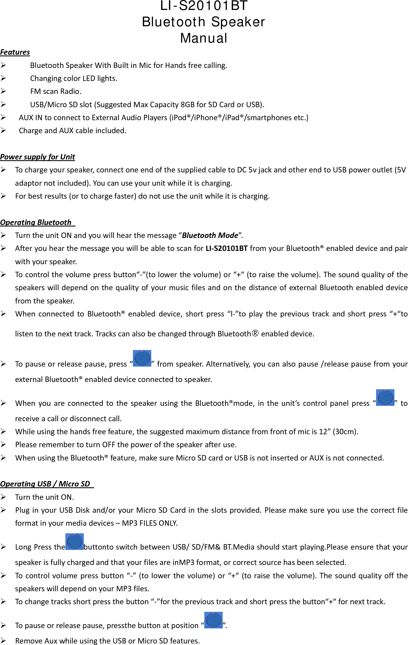 LI-S20101BT Bluetooth Speaker  Manual  Features&frac34; BluetoothSpeakerWithBuiltinMicforHandsfreecalling.&frac34; ChangingcolorLEDlights.&frac34; FMscanRadio.&frac34; USB/MicroSDslot(SuggestedMaxCapacity8GBforSDCardorUSB).&frac34; AUXINtoconnecttoExternalAudioPlayers(iPod&reg;/iPhone&reg;/iPad&reg;/smartphonesetc.)&frac34; ChargeandAUXcableincluded.PowersupplyforUnit&frac34; Tochargeyourspeaker,connectoneendofthesuppliedcabletoDC5vjackandotherendtoUSBpoweroutlet(5Vadaptornotincluded).Youcanuseyourunitwhileitischarging.&frac34; Forbestresults(ortochargefaster)donotusetheunitwhileitischarging.OperatingBluetooth&frac34; TurntheunitONandyouwillhearthemessage&ldquo;BluetoothMode&rdquo;.&frac34; AfteryouhearthemessageyouwillbeabletoscanforLI‐S20101BTfromyourBluetooth&reg;enableddeviceandpairwithyourspeaker.&frac34; Tocontrolthevolumepressbutton&ldquo;‐&rdquo;(tolowerthevolume)or&ldquo;+&ldquo;(toraisethevolume).ThesoundqualityofthespeakerswilldependonthequalityofyourmusicfilesandonthedistanceofexternalBluetoothenableddevicefromthespeaker.&frac34; WhenconnectedtoBluetooth&reg;enableddevice,shortpress&ldquo;l‐&rdquo;toplaytheprevioustrackandshortpress&ldquo;+&ldquo;tolistentothenexttrack.TrackscanalsobechangedthroughBluetooth&reg;enableddevice.&frac34; Topauseorreleasepause,press&ldquo;&rdquo;fromspeaker.Alternatively,youcanalsopause/releasepausefromyourexternalBluetooth&reg;enableddeviceconnectedtospeaker.&frac34; WhenyouareconnectedtothespeakerusingtheBluetooth&reg;mode,intheunit&rsquo;scontrolpanelpress&ldquo;&rdquo;toreceiveacallordisconnectcall.&frac34; Whileusingthehandsfreefeature,thesuggestedmaximumdistancefromfrontofmicis12&rdquo;(30cm).&frac34; PleaseremembertoturnOFFthepowerofthespeakerafteruse.&frac34; WhenusingtheBluetooth&reg;feature,makesureMicroSDcardorUSBisnotinsertedorAUXisnotconnected.OperatingUSB/MicroSD&frac34; TurntheunitON.&frac34; PluginyourUSBDiskand/oryourMicroSDCardintheslotsprovided.Pleasemakesureyouusethecorrectfileformatinyourmediadevices&ndash;MP3FILESONLY.&frac34; LongPressthe buttontoswitchbetweenUSB/SD/FM&amp;BT.Mediashouldstartplaying.PleaseensurethatyourspeakerisfullychargedandthatyourfilesareinMP3format,orcorrectsourcehasbeenselected.&frac34; Tocontrolvolumepressbutton&ldquo;‐&rdquo;(tolowerthevolume)or&ldquo;+&ldquo;(toraisethevolume).ThesoundqualityoffthespeakerswilldependonyourMP3files.&frac34; Tochangetracksshortpressthebutton&ldquo;‐&rdquo;fortheprevioustrackandshortpressthebutton&ldquo;+&ldquo;fornexttrack.&frac34; Topauseorreleasepause,pressthebuttonatposition&ldquo;&rdquo;.&frac34; RemoveAuxwhileusingtheUSBorMicroSDfeatures.