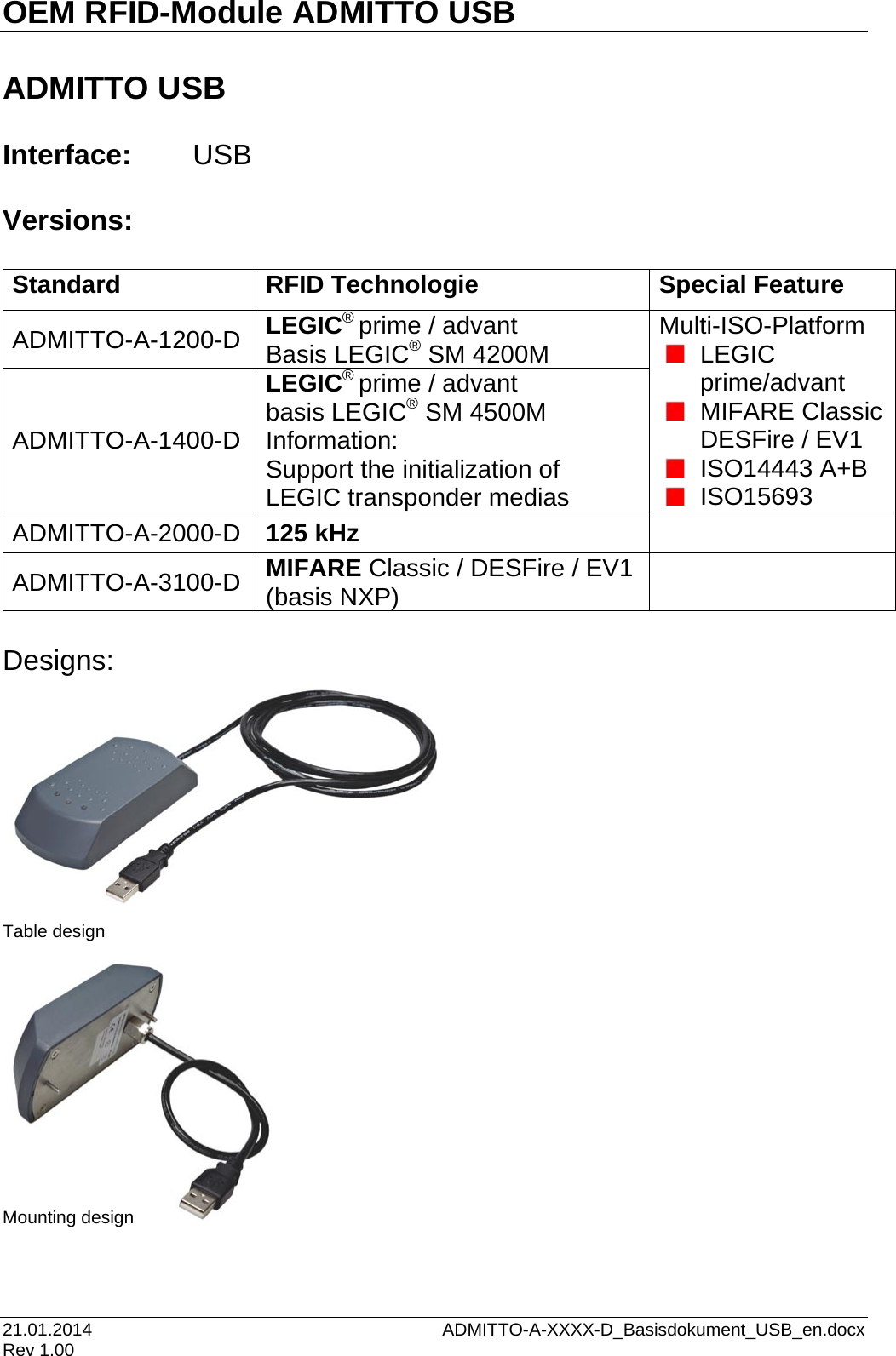 OEM RFID-Module ADMITTO USB 21.01.2014    ADMITTO-A-XXXX-D_Basisdokument_USB_en.docx Rev 1.00  ADMITTO USB  Interface: USB  Versions:  Standard  RFID Technologie Special Feature ADMITTO-A-1200-D  LEGIC® prime / advant Basis LEGIC® SM 4200M Multi-ISO-Platform  LEGIC prime/advant  MIFARE Classic DESFire / EV1  ISO14443 A+B  ISO15693 ADMITTO-A-1400-D  LEGIC® prime / advant basis LEGIC® SM 4500M Information: Support the initialization of LEGIC transponder medias ADMITTO-A-2000-D  125 kHz  ADMITTO-A-3100-D  MIFARE Classic / DESFire / EV1 (basis NXP)   Designs:             Table design              Mounting design     