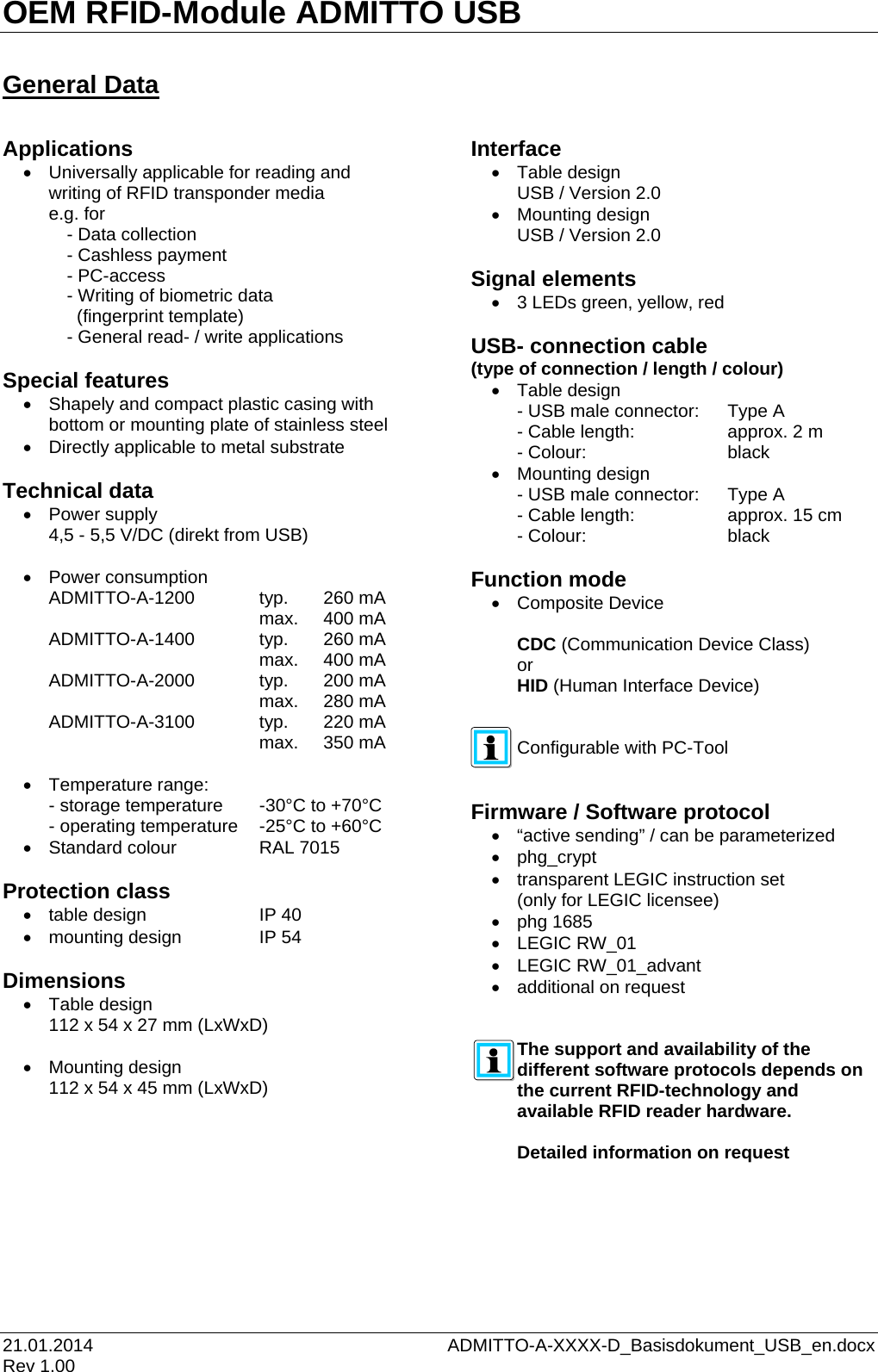 OEM RFID-Module ADMITTO USB 21.01.2014    ADMITTO-A-XXXX-D_Basisdokument_USB_en.docx Rev 1.00  General Data  Applications •  Universally applicable for reading and writing of RFID transponder media e.g. for   - Data collection   - Cashless payment   - PC-access   - Writing of biometric data       (fingerprint template)   - General read- / write applications  Special features • Shapely and compact plastic casing with bottom or mounting plate of stainless steel • Directly applicable to metal substrate  Technical data • Power supply 4,5 - 5,5 V/DC (direkt from USB)  • Power consumption ADMITTO-A-1200   typ. 260 mA          max.  400 mA ADMITTO-A-1400   typ. 260 mA          max.  400 mA ADMITTO-A-2000   typ. 200 mA          max.  280 mA ADMITTO-A-3100   typ. 220 mA          max.  350 mA  • Temperature range: - storage temperature  -30°C to +70°C - operating temperature   -25°C to +60°C • Standard colour    RAL 7015  Protection class • table design    IP 40 • mounting design    IP 54  Dimensions • Table design 112 x 54 x 27 mm (LxWxD)  • Mounting design 112 x 54 x 45 mm (LxWxD)     Interface • Table design USB / Version 2.0 • Mounting design USB / Version 2.0  Signal elements • 3 LEDs green, yellow, red  USB- connection cable  (type of connection / length / colour) • Table design  - USB male connector: Type A - Cable length:      approx. 2 m - Colour:      black • Mounting design - USB male connector:  Type A - Cable length:     approx. 15 cm - Colour:      black  Function mode • Composite Device  CDC (Communication Device Class) or HID (Human Interface Device)   Configurable with PC-Tool   Firmware / Software protocol • “active sending” / can be parameterized • phg_crypt • transparent LEGIC instruction set (only for LEGIC licensee) • phg 1685 • LEGIC RW_01 • LEGIC RW_01_advant • additional on request   The support and availability of the different software protocols depends on the current RFID-technology and available RFID reader hardware.  Detailed information on request     