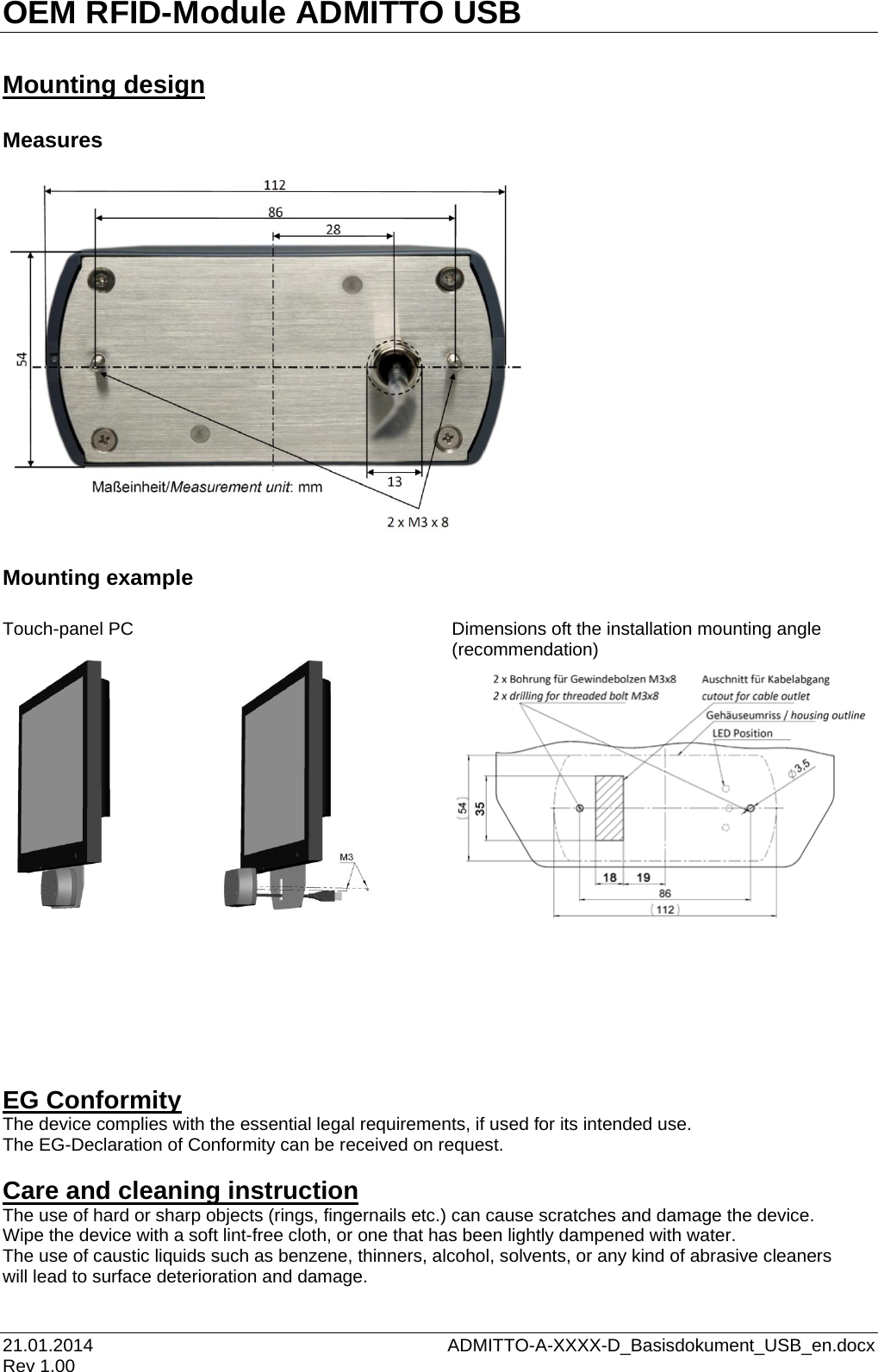 OEM RFID-Module ADMITTO USB 21.01.2014    ADMITTO-A-XXXX-D_Basisdokument_USB_en.docx Rev 1.00  Mounting design  Measures                     Mounting example  Touch-panel PC     Dimensions oft the installation mounting angle               (recommendation)                    EG Conformity The device complies with the essential legal requirements, if used for its intended use. The EG-Declaration of Conformity can be received on request.   Care and cleaning instruction The use of hard or sharp objects (rings, fingernails etc.) can cause scratches and damage the device. Wipe the device with a soft lint-free cloth, or one that has been lightly dampened with water. The use of caustic liquids such as benzene, thinners, alcohol, solvents, or any kind of abrasive cleaners  will lead to surface deterioration and damage.  