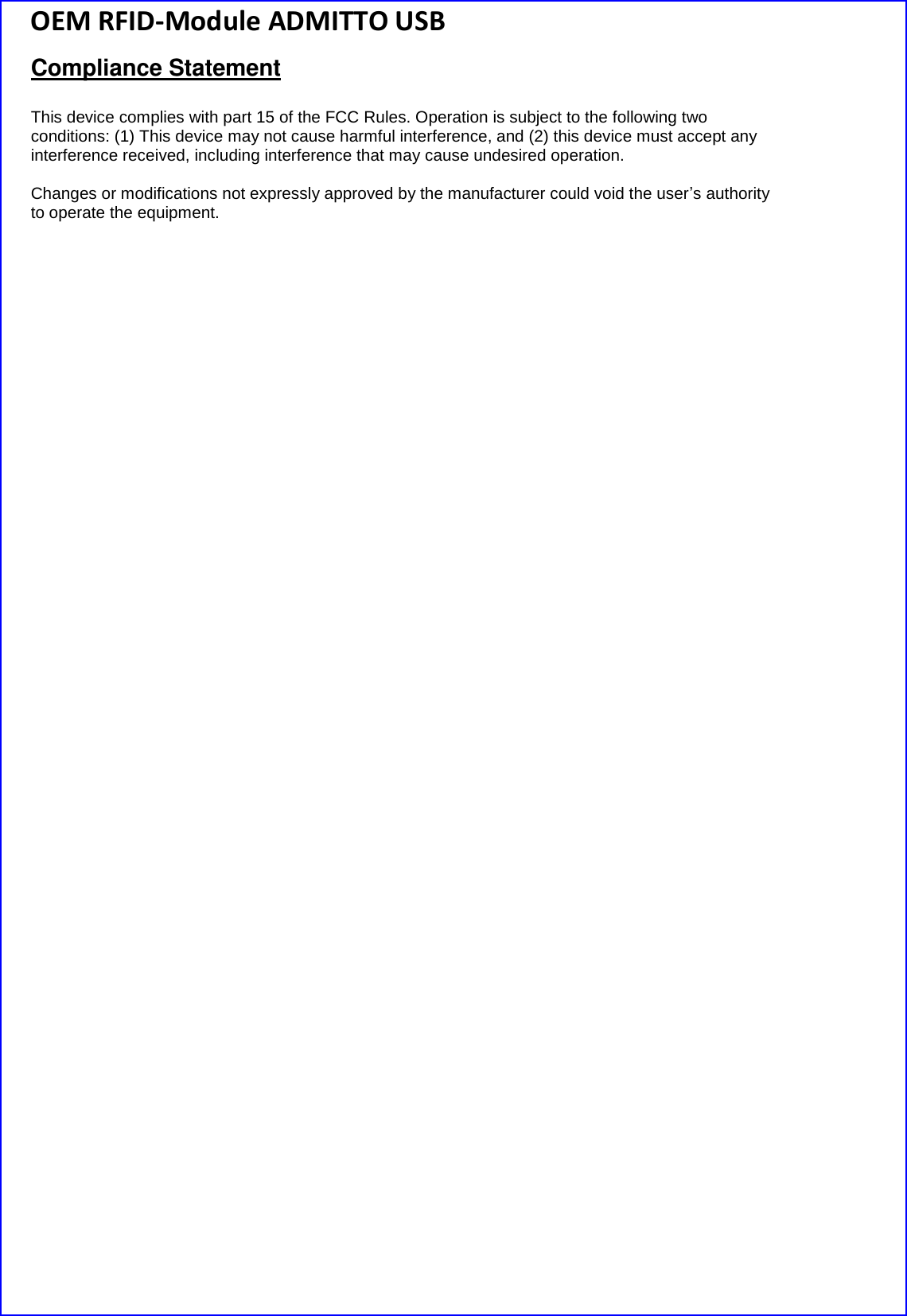 OEM RFID-Module ADMITTO USB Compliance Statement  This device complies with part 15 of the FCC Rules. Operation is subject to the following two conditions: (1) This device may not cause harmful interference, and (2) this device must accept any interference received, including interference that may cause undesired operation.  Changes or modifications not expressly approved by the manufacturer could void the user’s authority to operate the equipment.    