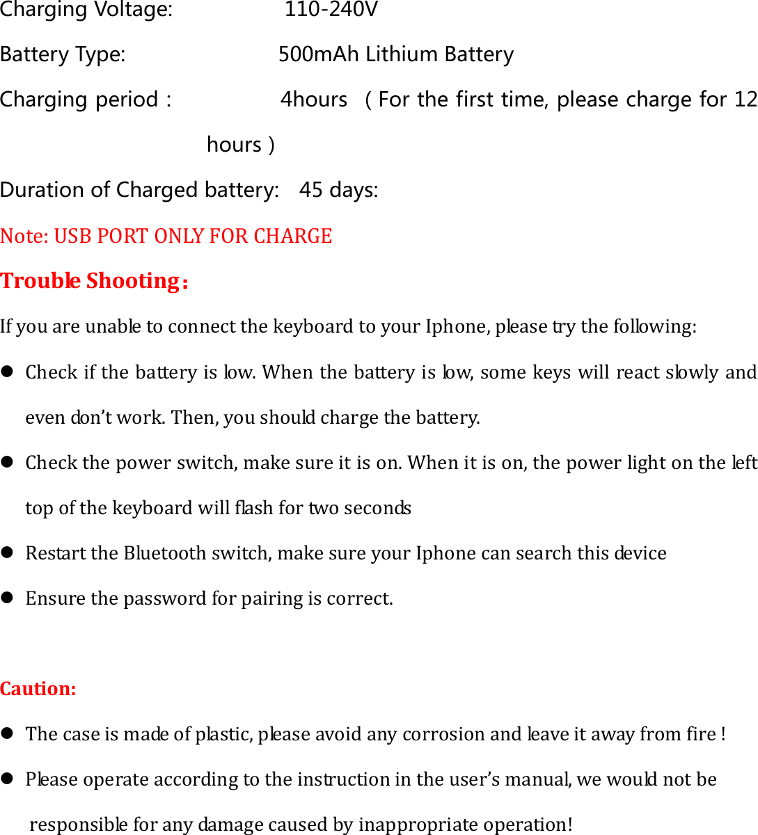 Charging Voltage:           110-240V Battery Type:               500mAh Lithium Battery Charging period：          4hours （For the first time, please charge for 12 hours） Duration of Charged battery:    45 days: Note: USB PORT ONLY FOR CHARGE Trouble Shooting： If you are unable to connect the keyboard to your Iphone, please try the following: z Check if the battery is low. When the battery is low, some keys will react slowly and even don’t work. Then, you should charge the battery. z Check the power switch, make sure it is on. When it is on, the power light on the left top of the keyboard will flash for two seconds   z Restart the Bluetooth switch, make sure your Iphone can search this device z Ensure the password for pairing is correct.  Caution: z The case is made of plastic, please avoid any corrosion and leave it away from fire ! z Please operate according to the instruction in the user’s manual, we would not be responsible for any damage caused by inappropriate operation!  