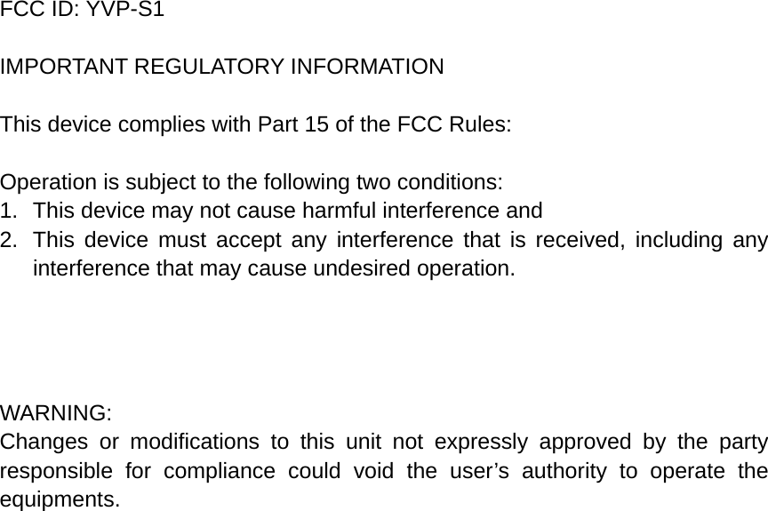 FCC ID: YVP-S1  IMPORTANT REGULATORY INFORMATION  This device complies with Part 15 of the FCC Rules:  Operation is subject to the following two conditions: 1.  This device may not cause harmful interference and 2.  This device must accept any interference that is received, including any interference that may cause undesired operation.     WARNING: Changes or modifications to this unit not expressly approved by the party responsible for compliance could void the user’s authority to operate the equipments.  