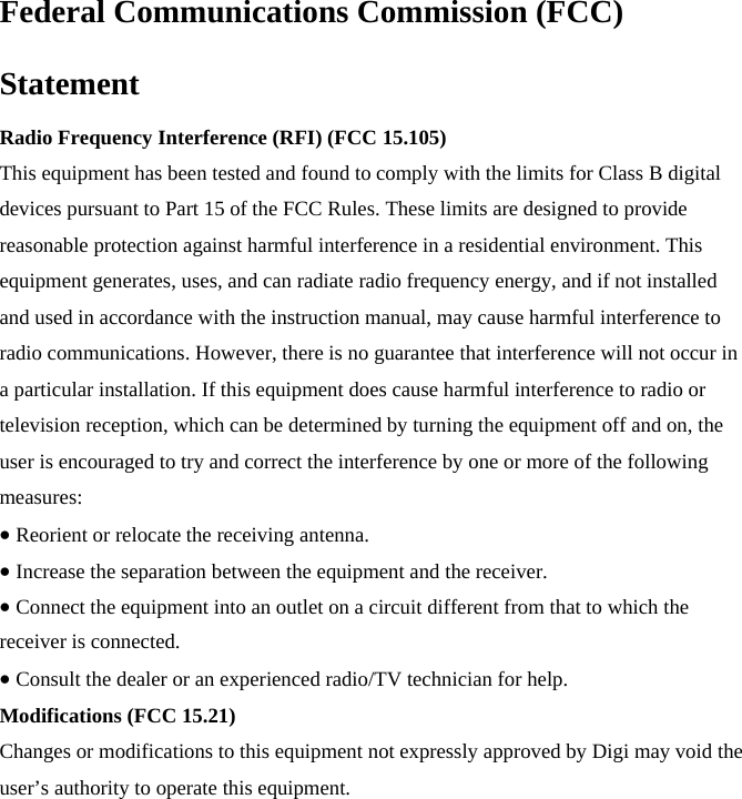 Federal Communications Commission (FCC) Statement Radio Frequency Interference (RFI) (FCC 15.105) This equipment has been tested and found to comply with the limits for Class B digital devices pursuant to Part 15 of the FCC Rules. These limits are designed to provide reasonable protection against harmful interference in a residential environment. This equipment generates, uses, and can radiate radio frequency energy, and if not installed and used in accordance with the instruction manual, may cause harmful interference to radio communications. However, there is no guarantee that interference will not occur in a particular installation. If this equipment does cause harmful interference to radio or television reception, which can be determined by turning the equipment off and on, the user is encouraged to try and correct the interference by one or more of the following measures: Reorient or relocate the receiving antenna. Increase the separation between the equipment and the receiver. Connect the equipment into an outlet on a circuit different from that to which the receiver is connected. Consult the dealer or an experienced radio/TV technician for help. Modifications (FCC 15.21) Changes or modifications to this equipment not expressly approved by Digi may void the user’s authority to operate this equipment. 