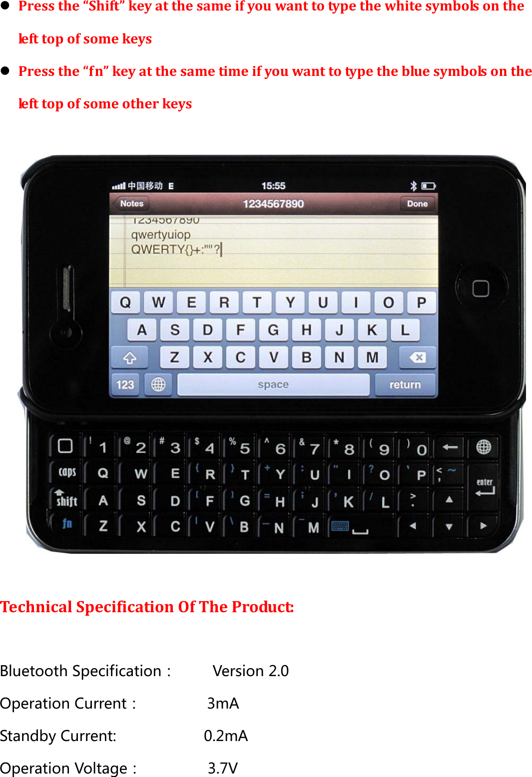 z Press the “Shift” key at the same if you want to type the white symbols on the left top of some keys   z Press the “fn” key at the same time if you want to type the blue symbols on the left top of some other keys    Technical Specification Of The Product:  Bluetooth Specification：     Version 2.0 Operation Current：         3mA Standby Current:            0.2mA Operation Voltage：         3.7V 