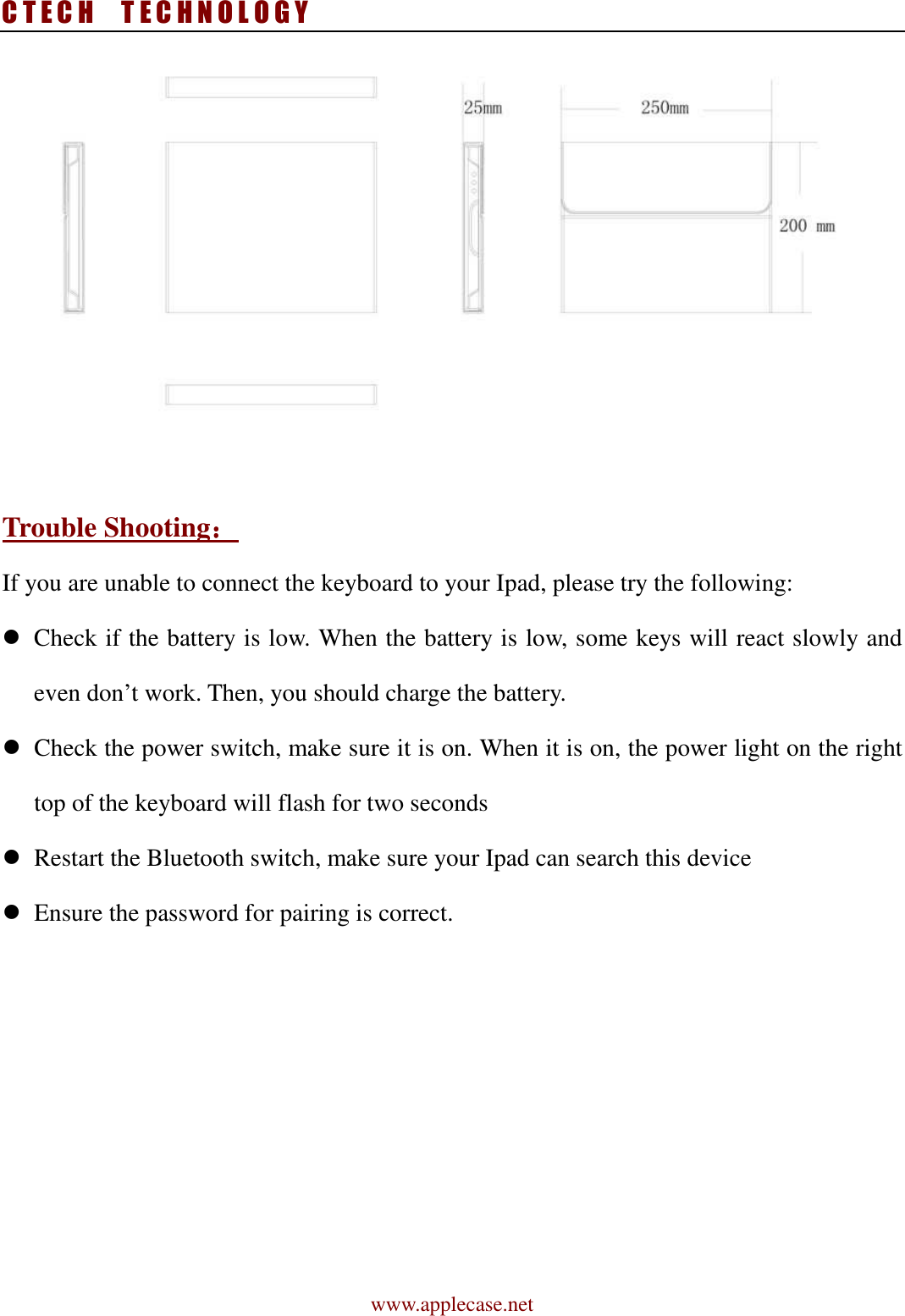 C T E C H    T E C H N O L O G Y www.applecase.net   Trouble Shooting：：：： If you are unable to connect the keyboard to your Ipad, please try the following:  Check if the battery is low. When the battery is low, some keys will react slowly and even don’t work. Then, you should charge the battery.  Check the power switch, make sure it is on. When it is on, the power light on the right top of the keyboard will flash for two seconds    Restart the Bluetooth switch, make sure your Ipad can search this device  Ensure the password for pairing is correct.  