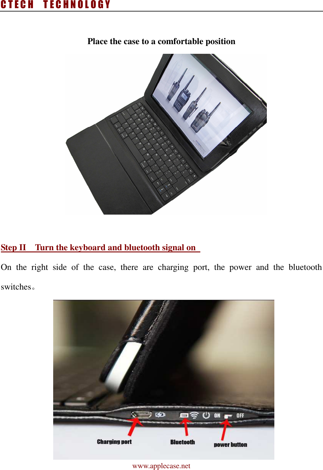 C T E C H    T E C H N O L O G Y www.applecase.net  Place the case to a comfortable position       Step II    Turn the keyboard and bluetooth signal on   On  the  right  side  of  the  case,  there  are  charging  port,  the  power  and  the  bluetooth switches。   