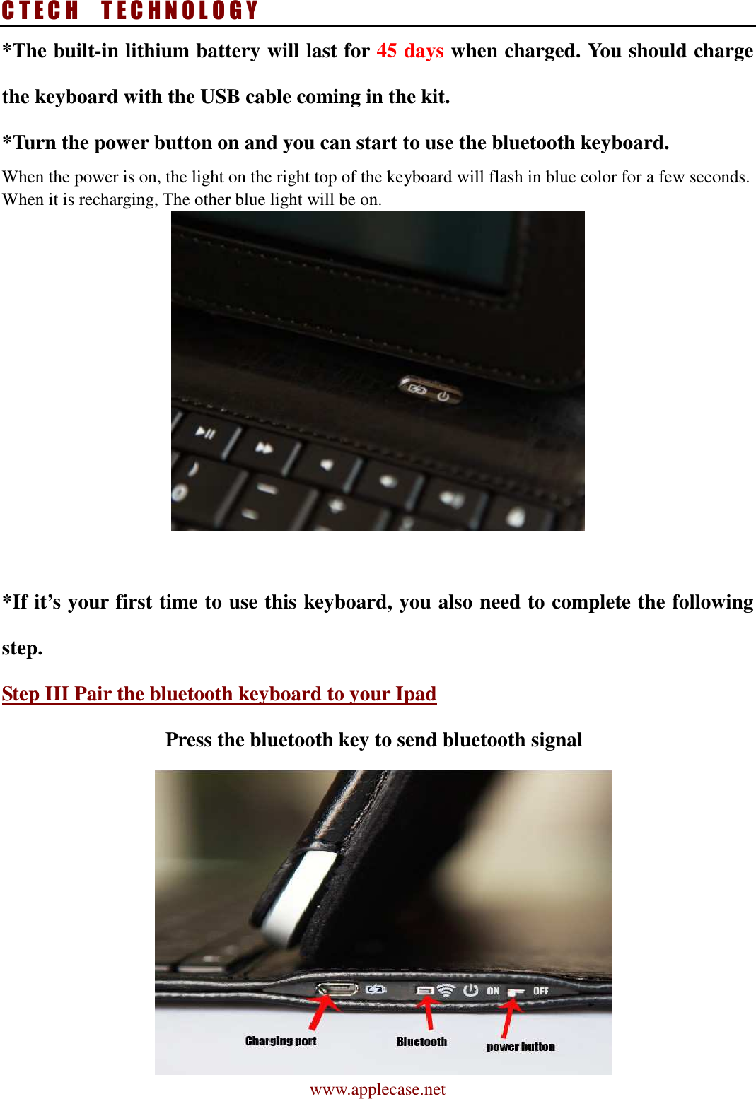C T E C H    T E C H N O L O G Y www.applecase.net *The built-in lithium battery will last for 45 days when charged. You should charge the keyboard with the USB cable coming in the kit. *Turn the power button on and you can start to use the bluetooth keyboard.   When the power is on, the light on the right top of the keyboard will flash in blue color for a few seconds.   When it is recharging, The other blue light will be on.   *If it’s your first time to use this keyboard, you also need to complete the following step. Step III Pair the bluetooth keyboard to your Ipad Press the bluetooth key to send bluetooth signal  