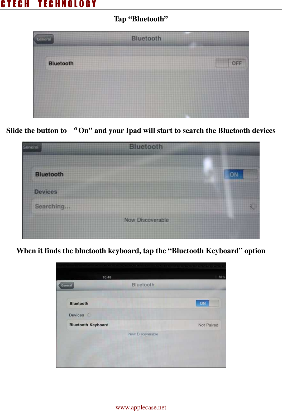 C T E C H    T E C H N O L O G Y www.applecase.net Tap “Bluetooth”    Slide the button to  ““““On” and your Ipad will start to search the Bluetooth devices  When it finds the bluetooth keyboard, tap the “Bluetooth Keyboard” option    