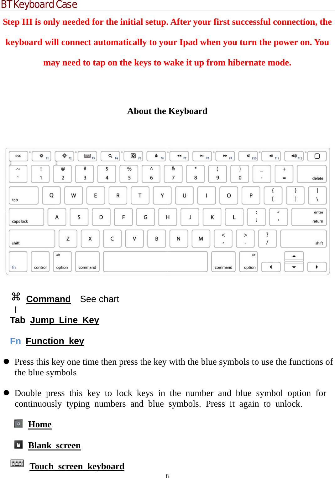 BT Keyboard Case 8  Step III is only needed for the initial setup. After your first successful connection, the keyboard will connect automatically to your Ipad when you turn the power on. You may need to tap on the keys to wake it up from hibernate mode.  About the Keyboard       Command  See chart   I Tab Jump Line Key   Fn  Function key   z Press this key one time then press the key with the blue symbols to use the functions of the blue symbols  z Double press this key to lock keys in the number and blue symbol option for continuously typing numbers and blue symbols. Press it again to unlock.   Home   Blank screen  Touch screen keyboard 