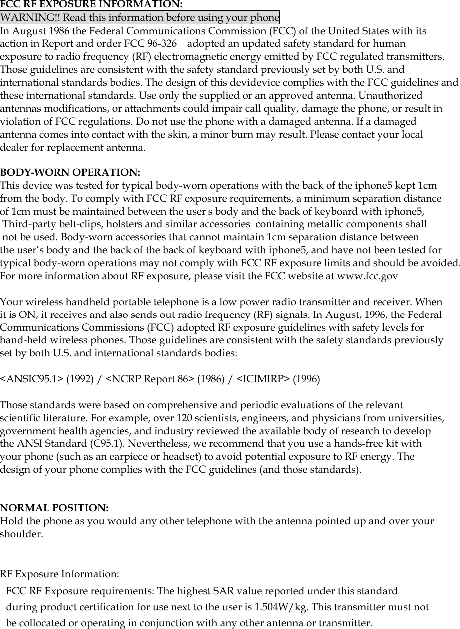  FCC RF EXPOSURE INFORMATION: WARNING!! Read this information before using your phone In August 1986 the Federal Communications Commission (FCC) of the United States with its action in Report and order FCC 96-326    adopted an updated safety standard for human exposure to radio frequency (RF) electromagnetic energy emitted by FCC regulated transmitters. Those guidelines are consistent with the safety standard previously set by both U.S. and international standards bodies. The design of this devidevice complies with the FCC guidelines and these international standards. Use only the supplied or an approved antenna. Unauthorized antennas modifications, or attachments could impair call quality, damage the phone, or result in violation of FCC regulations. Do not use the phone with a damaged antenna. If a damaged antenna comes into contact with the skin, a minor burn may result. Please contact your local dealer for replacement antenna.  BODY-WORN OPERATION: This device was tested for typical body-worn operations with the back of the iphone5 kept 1cm from the body. To comply with FCC RF exposure requirements, a minimum separation distance of 1cm must be maintained between the user&apos;s body and the back of keyboard with iphone5,  Third-party belt-clips, holsters and similar accessories  containing metallic components shall not be used. Body-worn accessories that cannot maintain 1cm separation distance between the user’s body and the back of the back of keyboard with iphone5, and have not been tested for typical body-worn operations may not comply with FCC RF exposure limits and should be avoided. For more information about RF exposure, please visit the FCC website at www.fcc.gov  Your wireless handheld portable telephone is a low power radio transmitter and receiver. When it is ON, it receives and also sends out radio frequency (RF) signals. In August, 1996, the Federal Communications Commissions (FCC) adopted RF exposure guidelines with safety levels for hand-held wireless phones. Those guidelines are consistent with the safety standards previously set by both U.S. and international standards bodies:  &lt;ANSIC95.1&gt; (1992) / &lt;NCRP Report 86&gt; (1986) / &lt;ICIMIRP&gt; (1996)  Those standards were based on comprehensive and periodic evaluations of the relevant scientific literature. For example, over 120 scientists, engineers, and physicians from universities, government health agencies, and industry reviewed the available body of research to develop the ANSI Standard (C95.1). Nevertheless, we recommend that you use a hands-free kit with your phone (such as an earpiece or headset) to avoid potential exposure to RF energy. The design of your phone complies with the FCC guidelines (and those standards).    NORMAL POSITION:   Hold the phone as you would any other telephone with the antenna pointed up and over your shoulder.   RF Exposure Information: FCC RF Exposure requirements: The highest SAR value reported under this standard during product certification for use next to the user is 1.504W/kg. This transmitter must not be collocated or operating in conjunction with any other antenna or transmitter.   