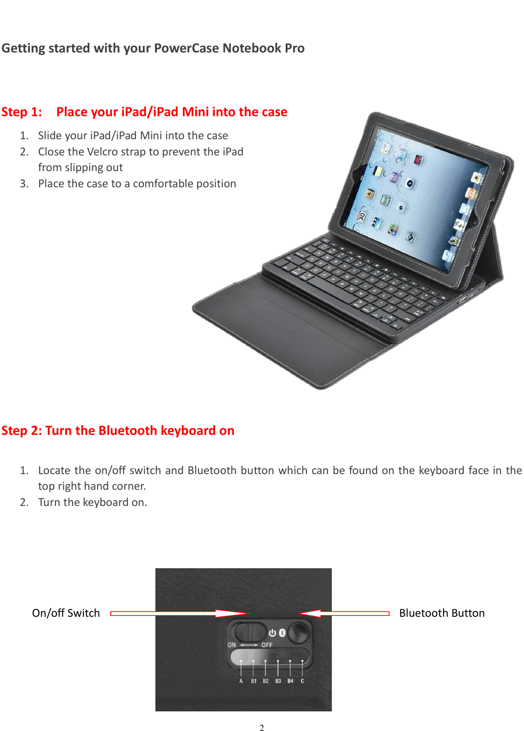  2   Getting started with your PowerCase Notebook Pro  Step 1:    Place your iPad/iPad Mini into the case 1. Slide your iPad/iPad Mini into the case 2. Close the Velcro strap to prevent the iPad   from slipping out 3. Place the case to a comfortable position            Step 2: Turn the Bluetooth keyboard on  1. Locate the on/off switch and Bluetooth button which can be found on the keyboard face in the top right hand corner. 2. Turn the keyboard on.        On/off Switch Bluetooth Button 