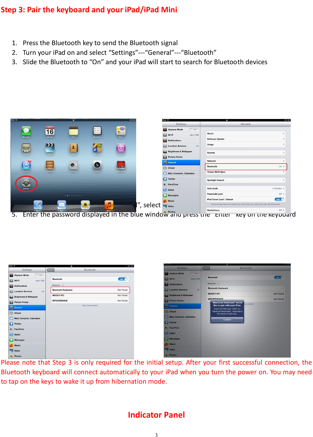  3  Step 3: Pair the keyboard and your iPad/iPad Mini  1. Press the Bluetooth key to send the Bluetooth signal 2. Turn your iPad on and select “Settings”---“General”---“Bluetooth” 3. Slide the Bluetooth to “On” and your iPad will start to search for Bluetooth devices              4. When it finds the “Bluetooth keyboard”, select it and begin pairing.   5. Enter the password displayed in the blue window and press the “Enter” key on the keyboard                  Please note that Step 3 is only required for the initial setup. After your first successful connection, the Bluetooth keyboard will connect automatically to your iPad when you turn the power on. You may need to tap on the keys to wake it up from hibernation mode.  Indicator Panel 