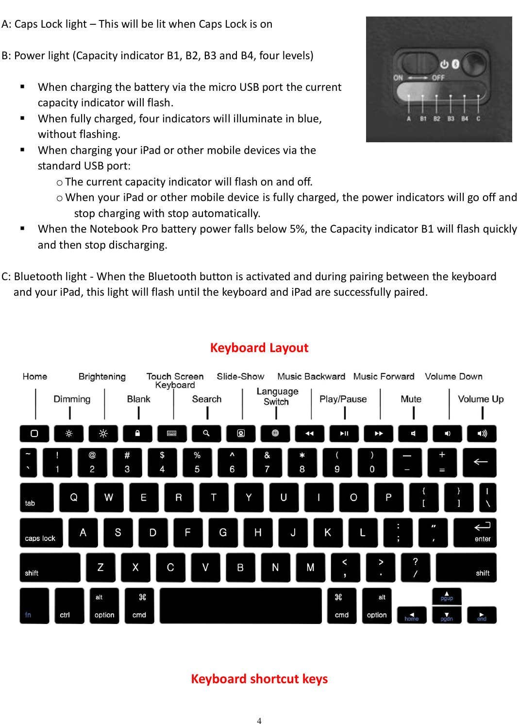 4   A: Caps Lock light – This will be lit when Caps Lock is on    B: Power light (Capacity indicator B1, B2, B3 and B4, four levels)   When charging the battery via the micro USB port the current   capacity indicator will flash.  When fully charged, four indicators will illuminate in blue,   without flashing.    When charging your iPad or other mobile devices via the   standard USB port: o The current capacity indicator will flash on and off. o When your iPad or other mobile device is fully charged, the power indicators will go off and stop charging with stop automatically.  When the Notebook Pro battery power falls below 5%, the Capacity indicator B1 will flash quickly and then stop discharging.  C: Bluetooth light - When the Bluetooth button is activated and during pairing between the keyboard       and your iPad, this light will flash until the keyboard and iPad are successfully paired.  Keyboard Layout     Keyboard shortcut keys 