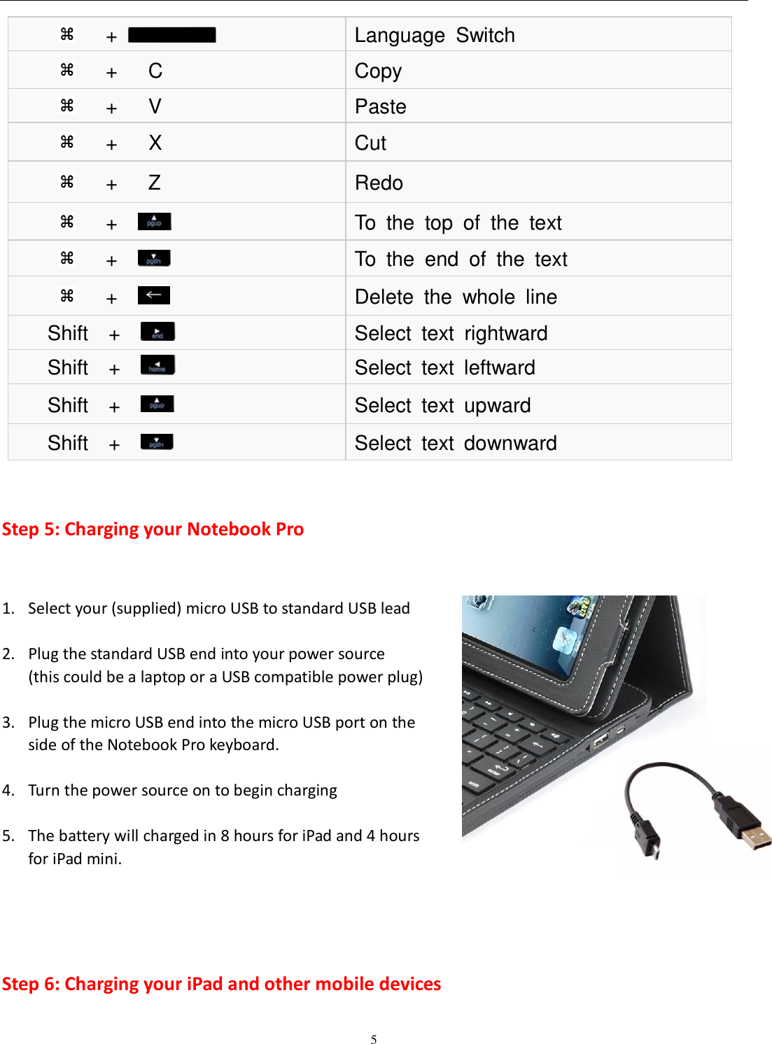  5   Step 5: Charging your Notebook Pro  1. Select your (supplied) micro USB to standard USB lead    2. Plug the standard USB end into your power source   (this could be a laptop or a USB compatible power plug)  3. Plug the micro USB end into the micro USB port on the side of the Notebook Pro keyboard.  4. Turn the power source on to begin charging  5. The battery will charged in 8 hours for iPad and 4 hours   for iPad mini.    Step 6: Charging your iPad and other mobile devices    +   Language  Switch    +      C Copy    +      V Paste    +      X Cut    +      Z Redo    +          To  the  top  of  the  text    +          To  the  end  of  the  text    +     Delete  the  whole  line Shift    +       Select  text  rightward Shift    +       Select  text  leftward Shift    +       Select  text  upward Shift    +       Select  text  downward 