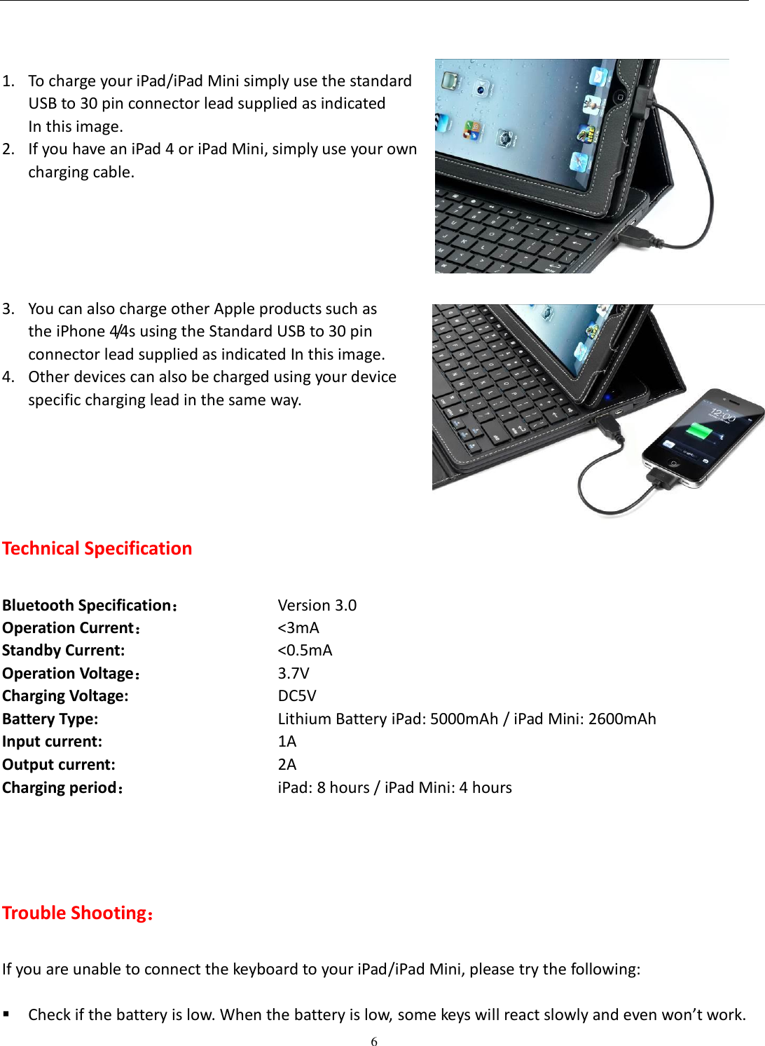  6    1. To charge your iPad/iPad Mini simply use the standard   USB to 30 pin connector lead supplied as indicated   In this image. 2. If you have an iPad 4 or iPad Mini, simply use your own   charging cable.        3. You can also charge other Apple products such as   the iPhone 4/4s using the Standard USB to 30 pin   connector lead supplied as indicated In this image. 4. Other devices can also be charged using your device   specific charging lead in the same way.    Technical Specification  Bluetooth Specification：      Version 3.0 Operation Current：              &lt;3mA Standby Current:                    &lt;0.5mA Operation Voltage：              3.7V Charging Voltage:                   DC5V Battery Type:                 Lithium Battery iPad: 5000mAh / iPad Mini: 2600mAh     Input current:            1A Output current:            2A Charging period：             iPad: 8 hours / iPad Mini: 4 hours     Trouble Shooting：  If you are unable to connect the keyboard to your iPad/iPad Mini, please try the following:   Check if the battery is low. When the battery is low, some keys will react slowly and even won’t work. 