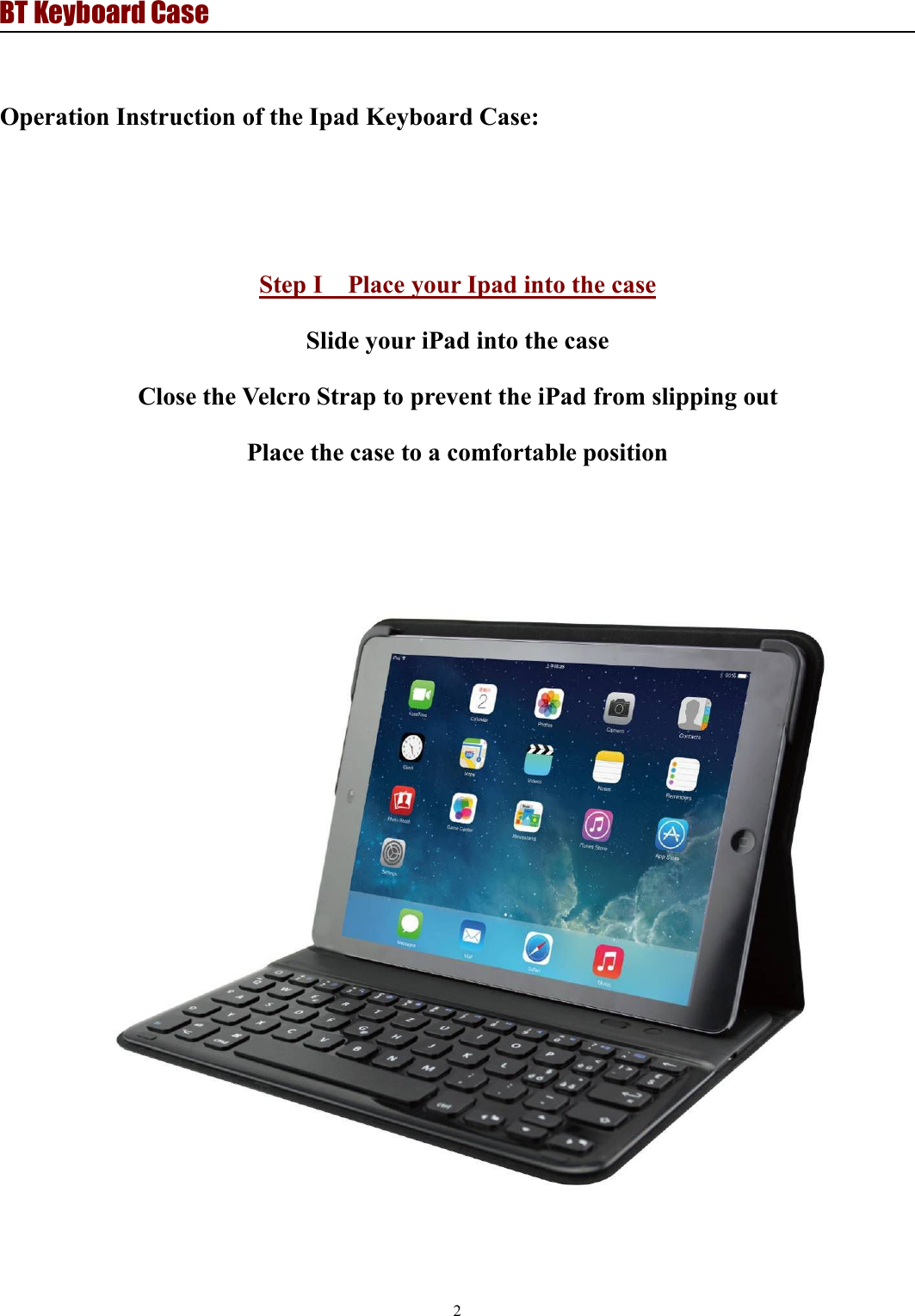 BT Keyboard Case2Operation Instruction of the Ipad Keyboard Case:Step I Place your Ipad into the caseSlide your iPad into the caseClose the Velcro Strap to prevent the iPad from slipping outPlace the case to a comfortable position