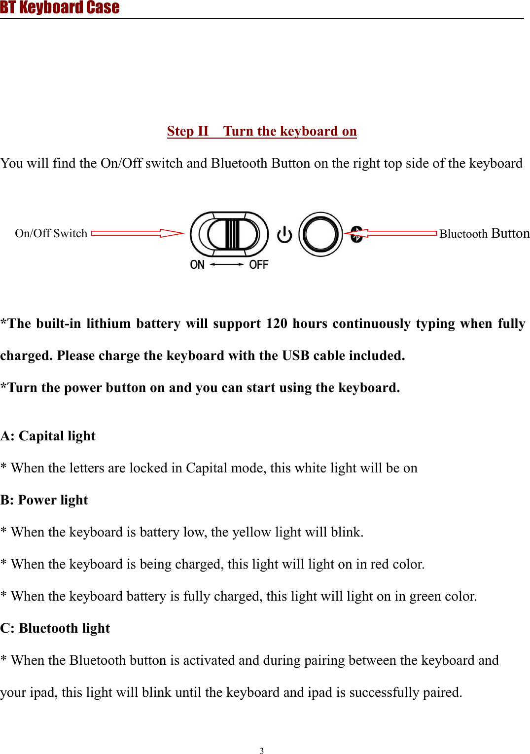BT Keyboard Case3Step II Turn the keyboard onYou will find the On/Off switch and Bluetooth Button on the right top side of the keyboard*The built-in lithium battery will support 120 hours continuously typing when fullycharged. Please charge the keyboard with the USB cable included.*Turn the power button on and you can start using the keyboard.A: Capital light* When the letters are locked in Capital mode, this white light will be onB: Power light* When the keyboard is battery low, the yellow light will blink.* When the keyboard is being charged, this light will light on in red color.* When the keyboard battery is fully charged, this light will light on in green color.C: Bluetooth light* When the Bluetooth button is activated and during pairing between the keyboard andyour ipad, this light will blink until the keyboard and ipad is successfully paired.On/Off SwitchBluetooth Button