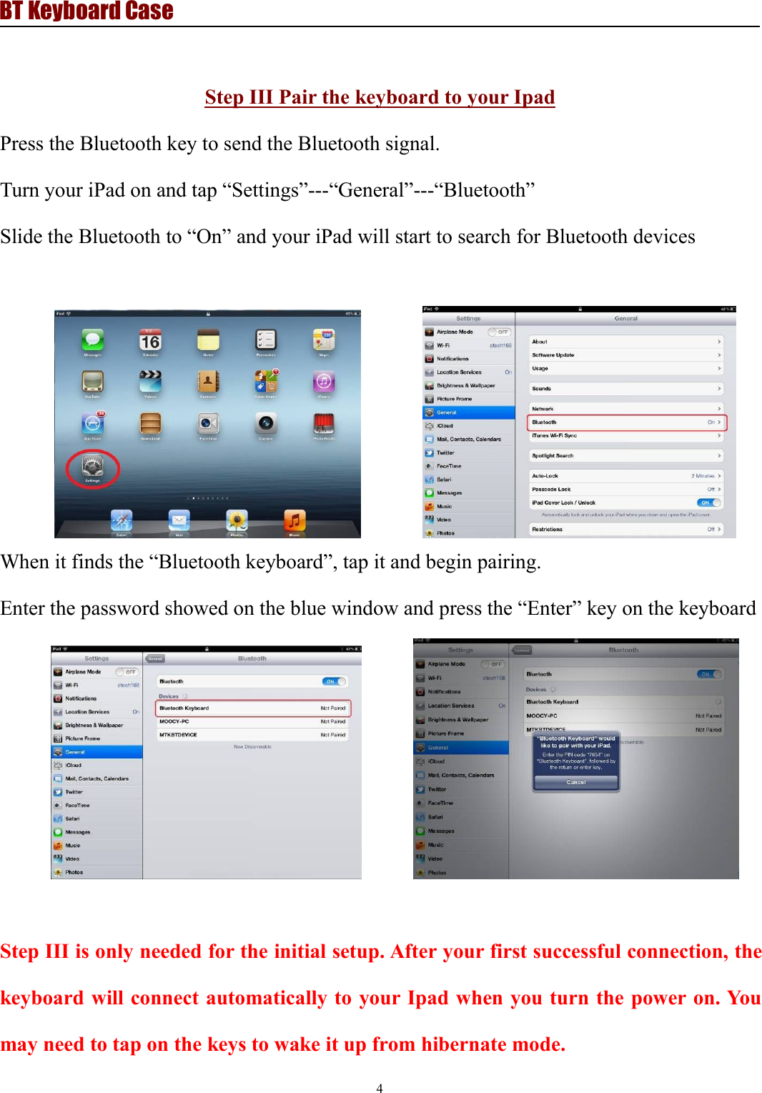 BT Keyboard Case4Step III Pair the keyboard to your IpadPress the Bluetooth key to send the Bluetooth signal.Turn your iPad on and tap “Settings”---“General”---“Bluetooth”Slide the Bluetooth to “On” and your iPad will start to search for Bluetooth devicesWhen it finds the “Bluetooth keyboard”, tap it and begin pairing.Enter the password showed on the blue window and press the “Enter” key on the keyboardStep III is only needed for the initial setup. After your first successful connection, thekeyboard will connect automatically to your Ipad when you turn the power on. Youmay need to tap on the keys to wake it up from hibernate mode.