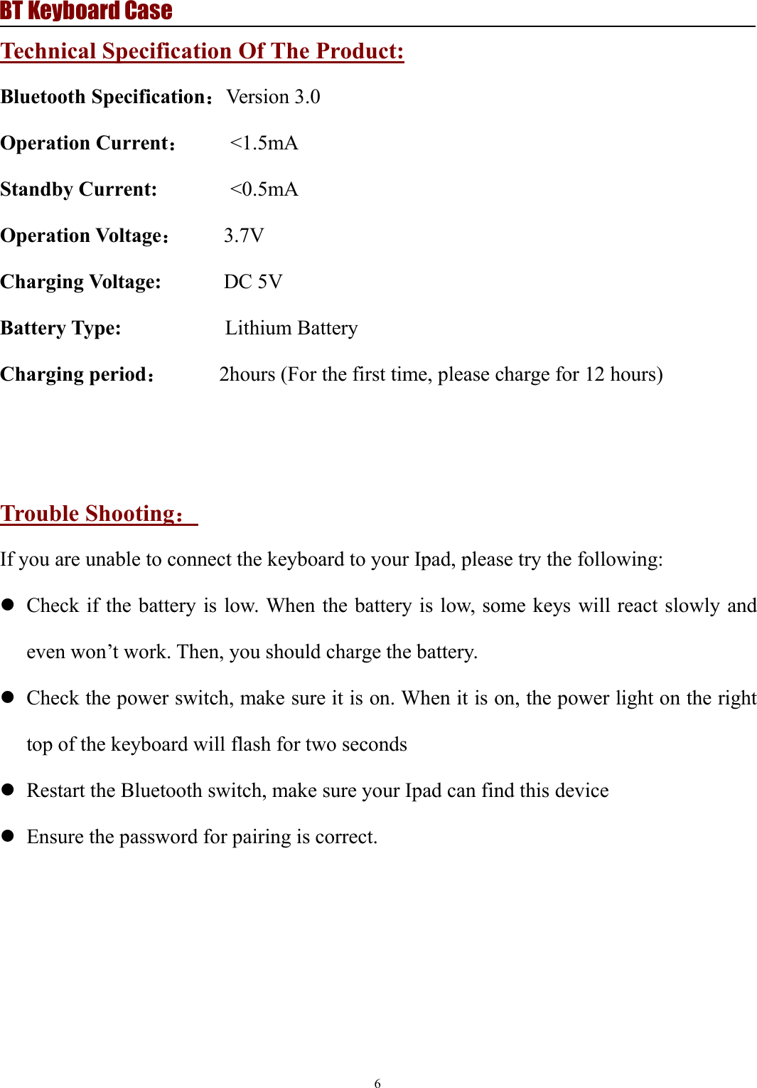 BT Keyboard Case6Technical Specification Of The Product:Bluetooth Specification：Version 3.0Operation Current：&lt;1.5mAStandby Current: &lt;0.5mAOperation Voltage：3.7VCharging Voltage: DC 5VBattery Type: Lithium BatteryCharging period：2hours (For the first time, please charge for 12 hours)Trouble Shooting：If you are unable to connect the keyboard to your Ipad, please try the following:Check if the battery is low. When the battery is low, some keys will react slowly andeven won’t work. Then, you should charge the battery.Check the power switch, make sure it is on. When it is on, the power light on the righttop of the keyboard will flash for two secondsRestart the Bluetooth switch, make sure your Ipad can find this deviceEnsure the password for pairing is correct.