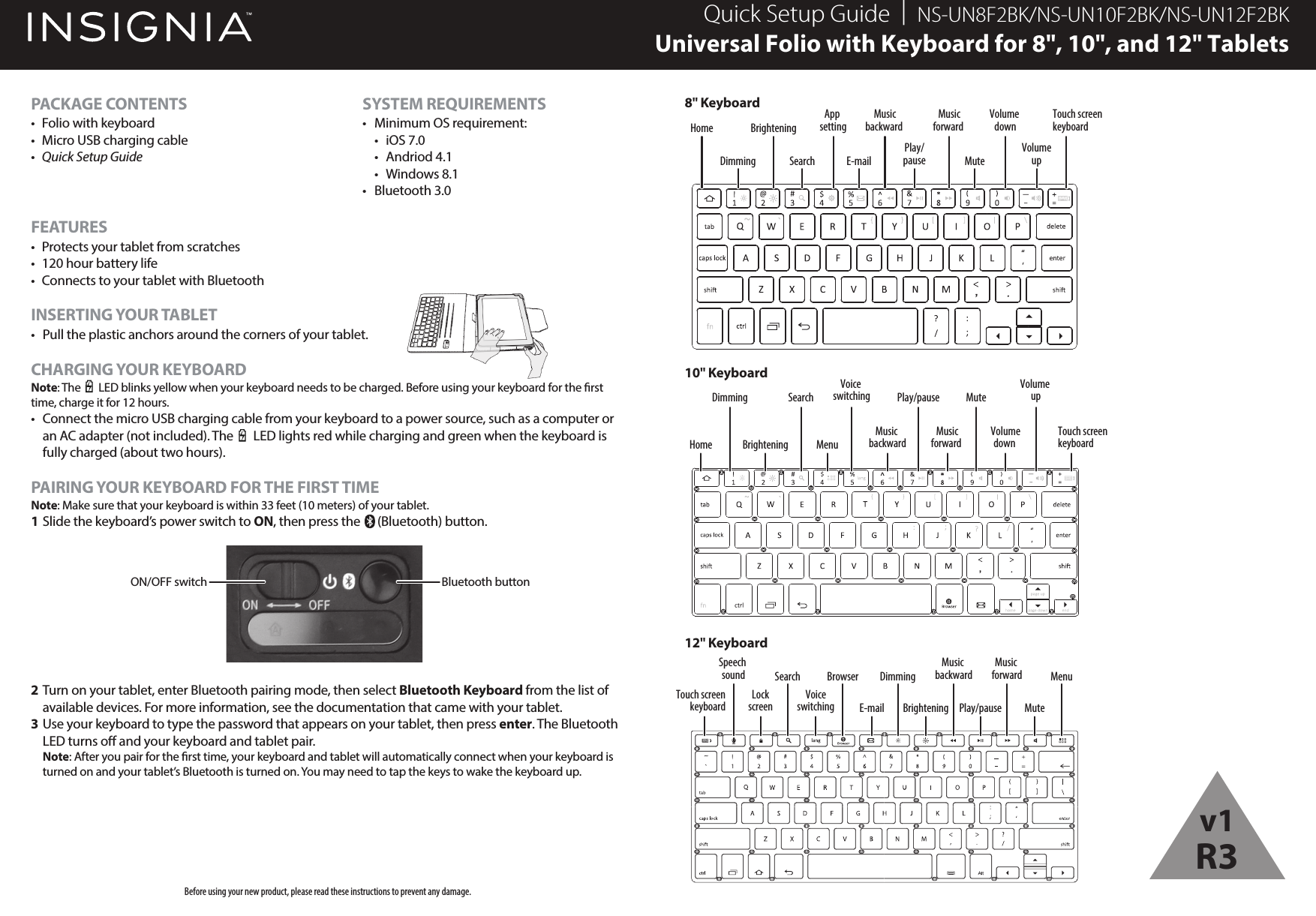 PACKAGE CONTENTS•  Folio with keyboard•  Micro USB charging cable•  Quick Setup GuideFEATURES•  Protects your tablet from scratches•  120 hour battery life•  Connects to your tablet with BluetoothINSERTING YOUR TABLET•  Pull the plastic anchors around the corners of your tablet.CHARGING YOUR KEYBOARDNote: The       LED blinks yellow when your keyboard needs to be charged. Before using your keyboard for the rst time, charge it for 12 hours.•  Connect the micro USB charging cable from your keyboard to a power source, such as a computer or an AC adapter (not included). The       LED lights red while charging and green when the keyboard is fully charged (about two hours).PAIRING YOUR KEYBOARD FOR THE FIRST TIMENote: Make sure that your keyboard is within 33 feet (10 meters) of your tablet.1 Slide the keyboard’s power switch to ON, then press the      (Bluetooth) button. 2 Turn on your tablet, enter Bluetooth pairing mode, then select Bluetooth Keyboard from the list of available devices. For more information, see the documentation that came with your tablet.3 Use your keyboard to type the password that appears on your tablet, then press enter. The Bluetooth LED turns o and your keyboard and tablet pair. Note: After you pair for the rst time, your keyboard and tablet will automatically connect when your keyboard is turned on and your tablet’s Bluetooth is turned on. You may need to tap the keys to wake the keyboard up.Quick Setup Guide  |  NS-UN8F2BK/NS-UN10F2BK/NS-UN12F2BKUniversal Folio with Keyboard for 8&quot;, 10&quot;, and 12&quot; TabletsBefore using your new product, please read these instructions to prevent any damage.ON/OFF switch Bluetooth buttonHomeDimming SearchApp settingE-mailMusicbackward Musicforward Volume downTouch screenkeyboardPlay/pause MuteVolumeupBrighteningHomeDimmingBrighteningSearchMusic backwardPlay/pauseMusicforward MuteVolumedown Volume upTouch screenkeyboardMenuVoice switchingTouch screenkeyboardSearch BrowserVoiceswitchingSpeech soundLockscreen E-mailDimmingBrighteningMusic backwardPlay/pauseMusic forward MenuMute8&quot; Keyboard10&quot; Keyboard12&quot; KeyboardSYSTEM REQUIREMENTS•  Minimum OS requirement: • iOS 7.0 • Andriod 4.1 • Windows 8.1• Bluetooth 3.0v1R3