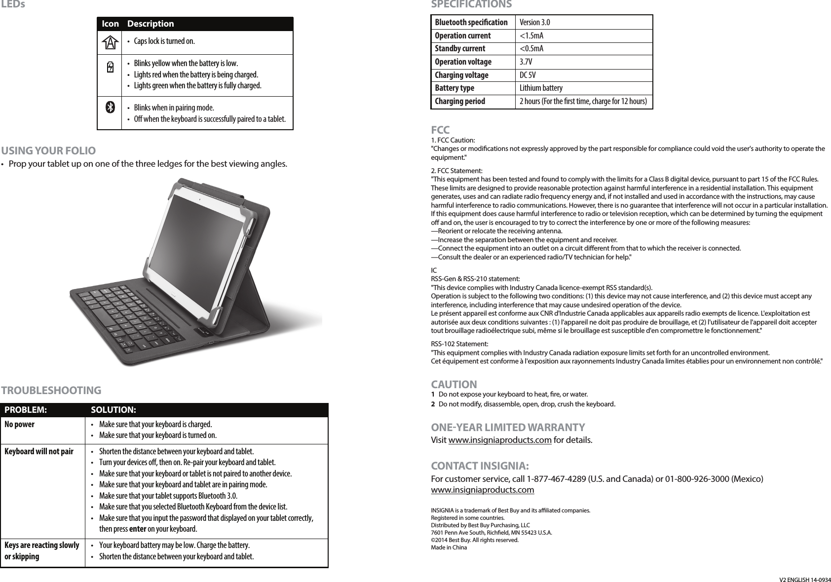 SPECIFICATIONSFCC1. FCC Caution:&quot;Changes or modications not expressly approved by the part responsible for compliance could void the user&apos;s authority to operate the equipment.&quot;2. FCC Statement:&quot;This equipment has been tested and found to comply with the limits for a Class B digital device, pursuant to part 15 of the FCC Rules. These limits are designed to provide reasonable protection against harmful interference in a residential installation. This equipment generates, uses and can radiate radio frequency energy and, if not installed and used in accordance with the instructions, may cause harmful interference to radio communications. However, there is no guarantee that interference will not occur in a particular installation. If this equipment does cause harmful interference to radio or television reception, which can be determined by turning the equipment o and on, the user is encouraged to try to correct the interference by one or more of the following measures:—Reorient or relocate the receiving antenna.—Increase the separation between the equipment and receiver.—Connect the equipment into an outlet on a circuit dierent from that to which the receiver is connected.—Consult the dealer or an experienced radio/TV technician for help.&quot;ICRSS-Gen &amp; RSS-210 statement:&quot;This device complies with Industry Canada licence-exempt RSS standard(s).Operation is subject to the following two conditions: (1) this device may not cause interference, and (2) this device must accept any interference, including interference that may cause undesired operation of the device.Le présent appareil est conforme aux CNR d&apos;Industrie Canada applicables aux appareils radio exempts de licence. L&apos;exploitation est autorisée aux deux conditions suivantes : (1) l&apos;appareil ne doit pas produire de brouillage, et (2) l&apos;utilisateur de l&apos;appareil doit accepter tout brouillage radioélectrique subi, même si le brouillage est susceptible d&apos;en compromettre le fonctionnement.&quot;RSS-102 Statement:&quot;This equipment complies with Industry Canada radiation exposure limits set forth for an uncontrolled environment. Cet équipement est conforme à l&apos;exposition aux rayonnements Industry Canada limites établies pour un environnement non contrôlé.&quot;CAUTION1  Do not expose your keyboard to heat, re, or water. 2  Do not modify, disassemble, open, drop, crush the keyboard. ONE-YEAR LIMITED WARRANTYVisit www.insigniaproducts.com for details.CONTACT INSIGNIA:For customer service, call 1-877-467-4289 (U.S. and Canada) or 01-800-926-3000 (Mexico)www.insigniaproducts.comINSIGNIA is a trademark of Best Buy and its aliated companies.Registered in some countries.Distributed by Best Buy Purchasing, LLC7601 Penn Ave South, Richeld, MN 55423 U.S.A.©2014 Best Buy. All rights reserved.Made in China Bluetooth specicationOperation currentStandby currentOperation voltageCharging voltageBattery typeCharging periodVersion 3.0&lt;1.5mA&lt;0.5mA3.7VDC 5VLithium battery2 hours (For the rst time, charge for 12 hours)V2 ENGLISH 14-0934LEDs USING YOUR FOLIO•  Prop your tablet up on one of the three ledges for the best viewing angles.TROUBLESHOOTINGPROBLEM:No powerKeyboard will not pairKeys are reacting slowly or skippingSOLUTION:•  Make sure that your keyboard is charged.•  Make sure that your keyboard is turned on.•  Shorten the distance between your keyboard and tablet.•  Turn your devices o, then on. Re-pair your keyboard and tablet.•  Make sure that your keyboard or tablet is not paired to another device.•  Make sure that your keyboard and tablet are in pairing mode.•  Make sure that your tablet supports Bluetooth 3.0.•  Make sure that you selected Bluetooth Keyboard from the device list.•  Make sure that you input the password that displayed on your tablet correctly, then press enter on your keyboard.•  Your keyboard battery may be low. Charge the battery.•  Shorten the distance between your keyboard and tablet.Icon Description•  Caps lock is turned on.•  Blinks yellow when the battery is low.•  Lights red when the battery is being charged.•  Lights green when the battery is fully charged.•  Blinks when in pairing mode.•  O when the keyboard is successfully paired to a tablet.