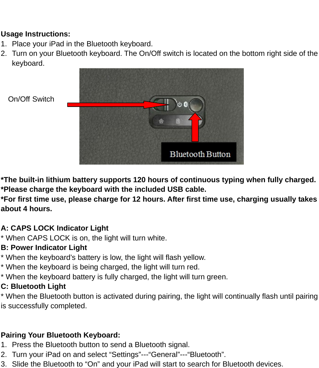    Usage Instructions: 1.  Place your iPad in the Bluetooth keyboard.   2.  Turn on your Bluetooth keyboard. The On/Off switch is located on the bottom right side of the keyboard.                         *The built-in lithium battery supports 120 hours of continuous typing when fully charged.     *Please charge the keyboard with the included USB cable. *For first time use, please charge for 12 hours. After first time use, charging usually takes about 4 hours.  A: CAPS LOCK Indicator Light * When CAPS LOCK is on, the light will turn white. B: Power Indicator Light   * When the keyboard’s battery is low, the light will flash yellow. * When the keyboard is being charged, the light will turn red.   * When the keyboard battery is fully charged, the light will turn green.   C: Bluetooth Light   * When the Bluetooth button is activated during pairing, the light will continually flash until pairing is successfully completed.     Pairing Your Bluetooth Keyboard: 1.  Press the Bluetooth button to send a Bluetooth signal. 2.  Turn your iPad on and select “Settings”---“General”---“Bluetooth”. 3.  Slide the Bluetooth to “On” and your iPad will start to search for Bluetooth devices. On/Off Switch 