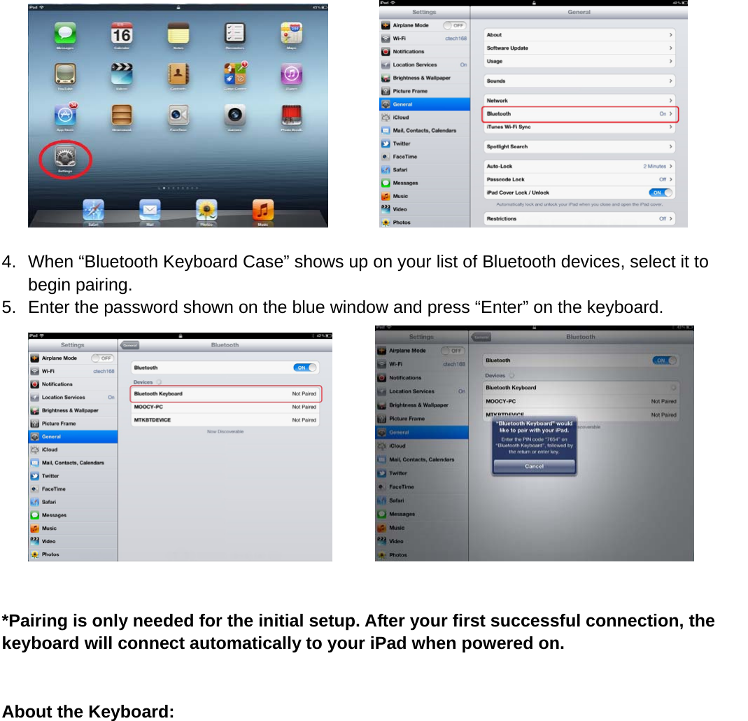           4.  When “Bluetooth Keyboard Case” shows up on your list of Bluetooth devices, select it to begin pairing.   5.  Enter the password shown on the blue window and press “Enter” on the keyboard.         *Pairing is only needed for the initial setup. After your first successful connection, the keyboard will connect automatically to your iPad when powered on.     About the Keyboard: 