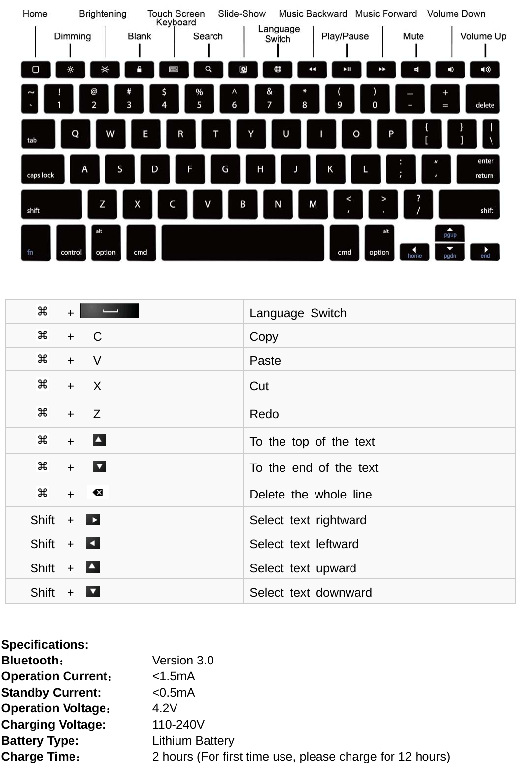           Specifications: Bluetooth：    Version 3.0 Operation Current：     &lt;1.5mA Standby Current:        &lt;0.5mA Operation Voltage：      4.2V Charging Voltage:        110-240V Battery Type:            Lithium Battery Charge Time：         2 hours (For first time use, please charge for 12 hours)    +   Language Switch    +   C  Copy    +   V  Paste    +   X  Cut    +   Z  Redo    +        To the top of the text    +        To the end of the text    +    Delete the whole line Shift  +    Select text rightward Shift  +    Select text leftward Shift  +    Select text upward Shift  +    Select text downward 