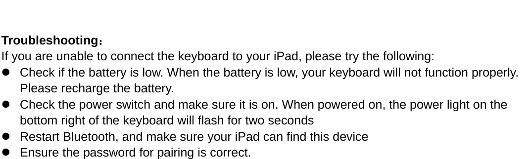      Troubleshooting： If you are unable to connect the keyboard to your iPad, please try the following: z  Check if the battery is low. When the battery is low, your keyboard will not function properly. Please recharge the battery. z  Check the power switch and make sure it is on. When powered on, the power light on the bottom right of the keyboard will flash for two seconds   z  Restart Bluetooth, and make sure your iPad can find this device z  Ensure the password for pairing is correct.   