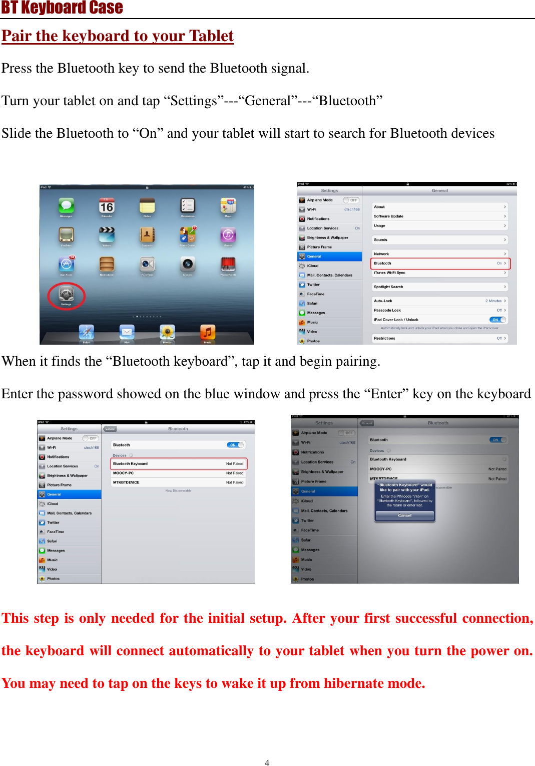 BT Keyboard Case 4  Pair the keyboard to your Tablet Press the Bluetooth key to send the Bluetooth signal. Turn your tablet on and tap “Settings”---“General”---“Bluetooth” Slide the Bluetooth to “On” and your tablet will start to search for Bluetooth devices               When it finds the “Bluetooth keyboard”, tap it and begin pairing.   Enter the password showed on the blue window and press the “Enter” key on the keyboard            This step is only needed for the initial setup. After your first successful connection, the keyboard will connect automatically to your tablet when you turn the power on. You may need to tap on the keys to wake it up from hibernate mode.   