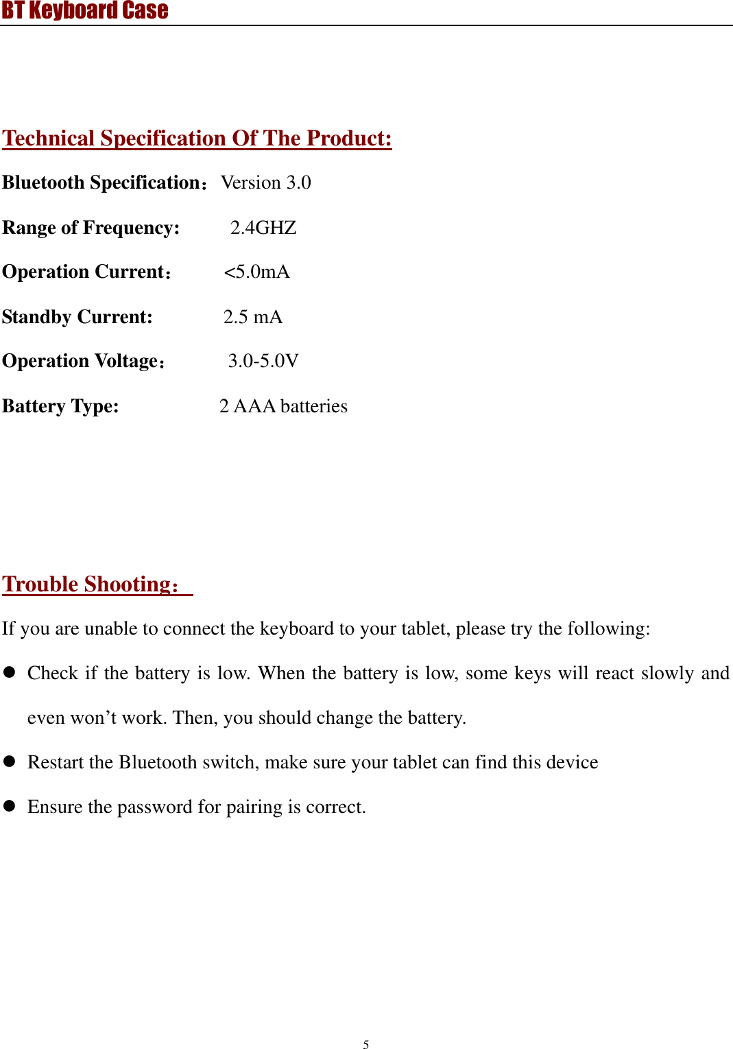 BT Keyboard Case 5    Technical Specification Of The Product: Bluetooth Specification：Version 3.0   Range of Frequency:          2.4GHZ       Operation Current：    &lt;5.0mA Standby Current:              2.5 mA Operation Voltage：     3.0-5.0V Battery Type:                    2 AAA batteries      Trouble Shooting： If you are unable to connect the keyboard to your tablet, please try the following:  Check if the battery is low. When the battery is low, some keys will react slowly and even won’t work. Then, you should change the battery.  Restart the Bluetooth switch, make sure your tablet can find this device  Ensure the password for pairing is correct. 