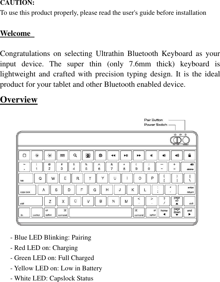  CAUTION:   To use this product properly, please read the user&apos;s guide before installation  Welcome    Congratulations  on  selecting  Ultrathin  Bluetooth  Keyboard  as  your input  device.  The  super  thin  (only  7.6mm  thick)  keyboard  is lightweight and crafted  with  precision  typing  design.  It  is  the ideal product for your tablet and other Bluetooth enabled device. Overview        - Blue LED Blinking: Pairing         - Red LED on: Charging - Green LED on: Full Charged - Yellow LED on: Low in Battery - White LED: Capslock Status 