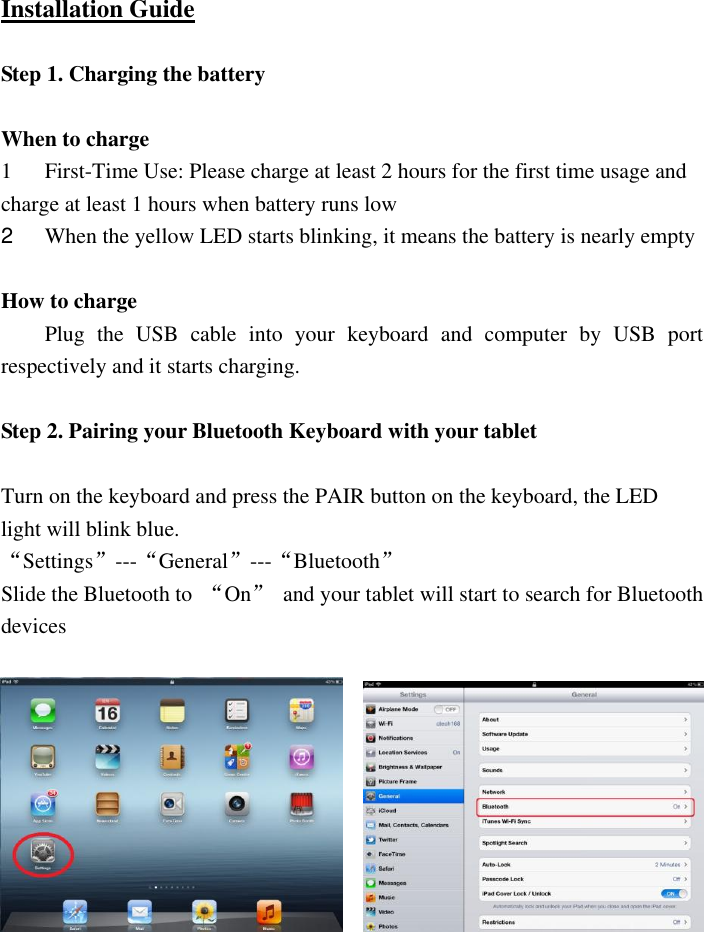  Installation Guide  Step 1. Charging the battery    When to charge   1 First-Time Use: Please charge at least 2 hours for the first time usage and charge at least 1 hours when battery runs low   2  When the yellow LED starts blinking, it means the battery is nearly empty    How to charge   Plug  the  USB  cable  into  your  keyboard  and  computer  by  USB  port respectively and it starts charging.    Step 2. Pairing your Bluetooth Keyboard with your tablet    Turn on the keyboard and press the PAIR button on the keyboard, the LED light will blink blue. “Settings”---“General”---“Bluetooth” Slide the Bluetooth to  “On”  and your tablet will start to search for Bluetooth devices      