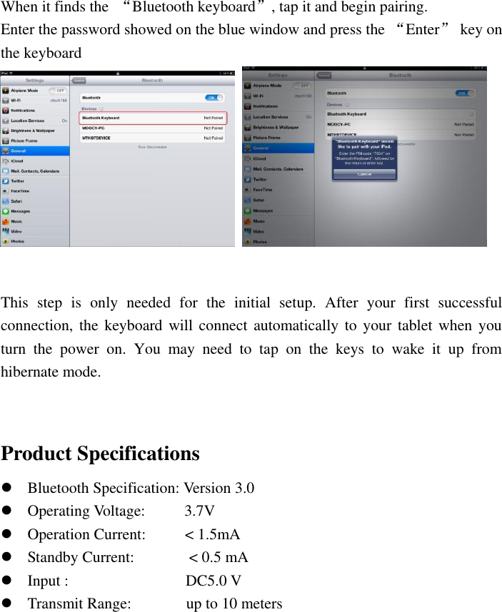  When it finds the  “Bluetooth keyboard”, tap it and begin pairing.   Enter the password showed on the blue window and press the “Enter”  key on the keyboard     This  step  is  only  needed  for  the  initial  setup.  After  your  first  successful connection, the keyboard will connect automatically to your  tablet when  you turn  the  power  on.  You  may  need  to  tap  on  the  keys  to  wake  it  up  from hibernate mode.   Product Specifications  Bluetooth Specification: Version 3.0    Operating Voltage:          3.7V  Operation Current:          &lt; 1.5mA  Standby Current:              &lt; 0.5 mA  Input :                              DC5.0 V  Transmit Range:              up to 10 meters  