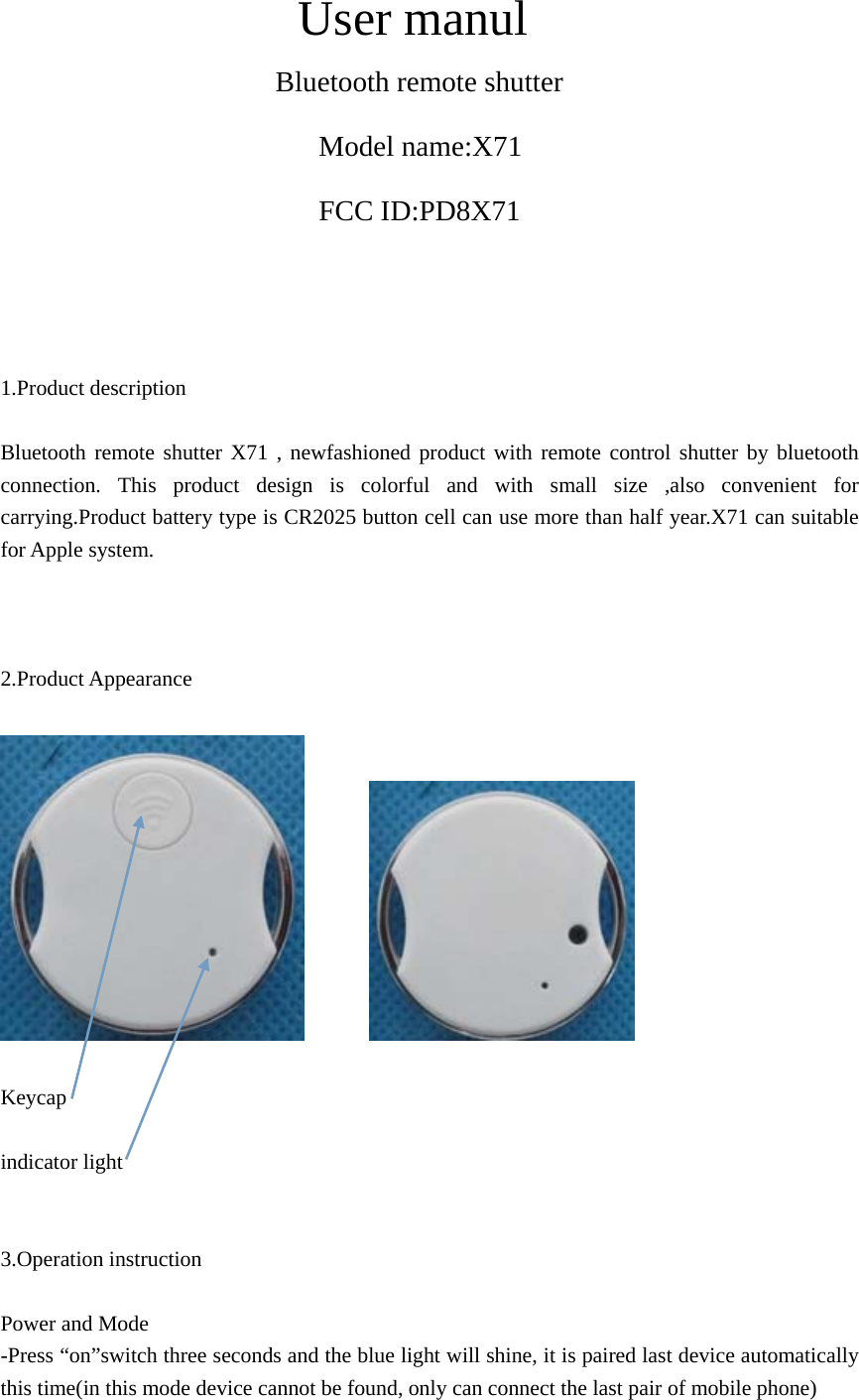 User manul   Bluetooth remote shutter Model name:X71 FCC ID:PD8X71     1.Product description    Bluetooth remote shutter X71 , newfashioned product with remote control shutter by bluetooth connection. This product design is colorful and with small size ,also convenient for carrying.Product battery type is CR2025 button cell can use more than half year.X71 can suitable for Apple system.      2.Product Appearance           Keycap  indicator light     3.Operation instruction    Power and Mode   -Press “on”switch three seconds and the blue light will shine, it is paired last device automatically this time(in this mode device cannot be found, only can connect the last pair of mobile phone) 