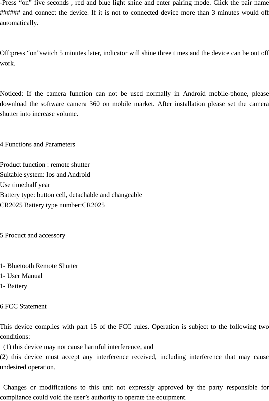  -Press “on” five seconds , red and blue light shine and enter pairing mode. Click the pair name ###### and connect the device. If it is not to connected device more than 3 minutes would off automatically.   Off:press “on”switch 5 minutes later, indicator will shine three times and the device can be out off work.   Noticed: If the camera function can not be used normally in Android mobile-phone, please download the software camera 360 on mobile market. After installation please set the camera shutter into increase volume.   4.Functions and Parameters    Product function : remote shutter   Suitable system: Ios and Android   Use time:half year Battery type: button cell, detachable and changeable CR2025 Battery type number:CR2025   5.Procuct and accessory   1- Bluetooth Remote Shutter 1- User Manual 1- Battery    6.FCC Statement  This device complies with part 15 of the FCC rules. Operation is subject to the following two conditions:   (1) this device may not cause harmful interference, and   (2) this device must accept any interference received, including interference that may cause undesired operation.   Changes or modifications to this unit not expressly approved by the party responsible for compliance could void the user’s authority to operate the equipment.   
