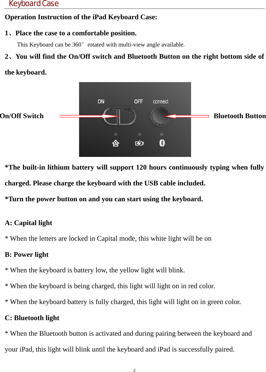  Keyboard Case 2  Operation Instruction of the iPad Keyboard Case: 1、Place the case to a comfortable position.                 This Keyboard can be 360°rotated with multi-view angle available.   2、You will find the On/Off switch and Bluetooth Button on the right bottom side of the keyboard.   *The built-in lithium battery will support 120 hours continuously typing when fully charged. Please charge the keyboard with the USB cable included. *Turn the power button on and you can start using the keyboard.    A: Capital light * When the letters are locked in Capital mode, this white light will be on   B: Power light   * When the keyboard is battery low, the yellow light will blink.   * When the keyboard is being charged, this light will light on in red color.   * When the keyboard battery is fully charged, this light will light on in green color.   C: Bluetooth light   * When the Bluetooth button is activated and during pairing between the keyboard and your iPad, this light will blink until the keyboard and iPad is successfully paired. On/Off Switch  Bluetooth Button