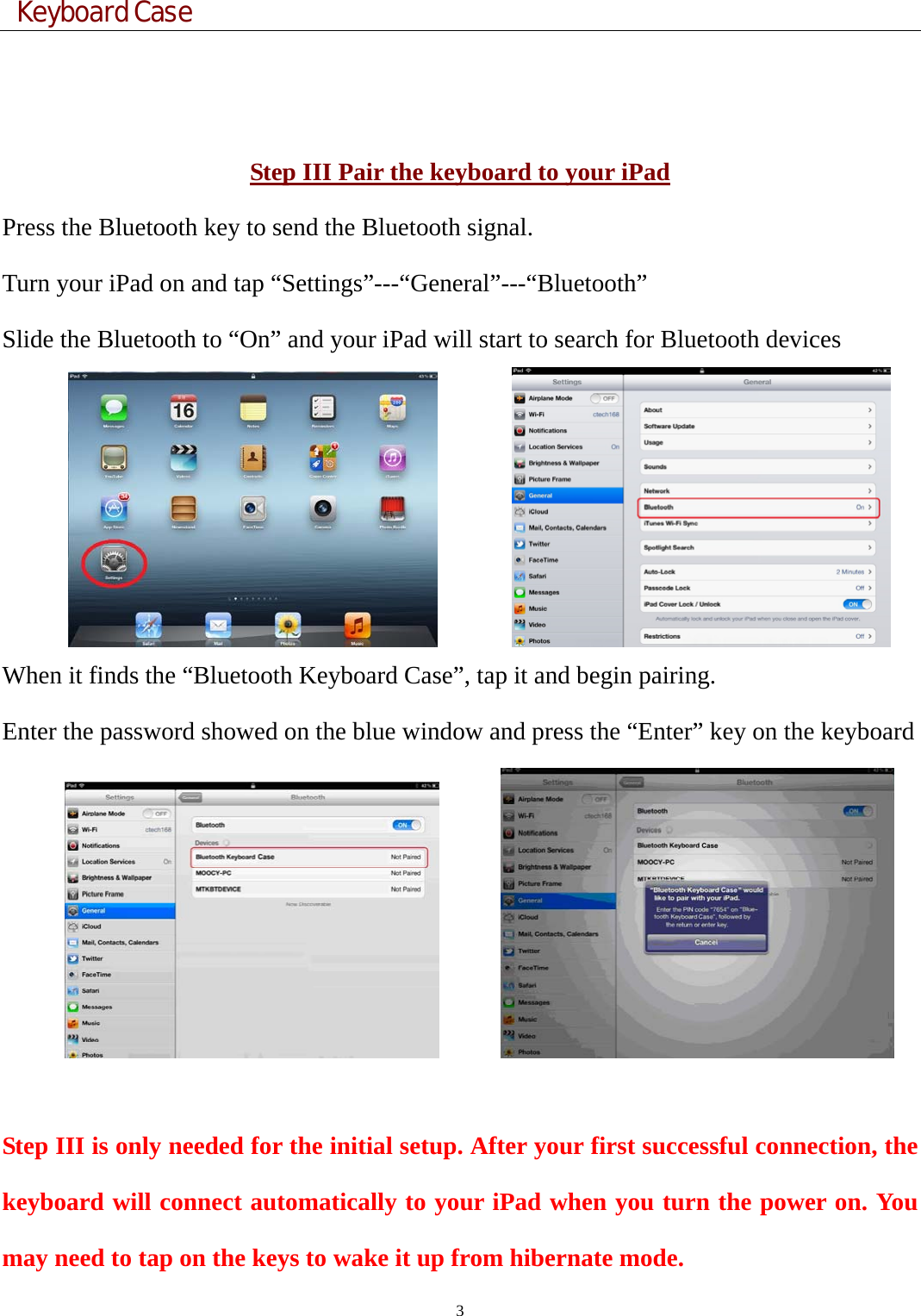  Keyboard Case 3    Step III Pair the keyboard to your iPad Press the Bluetooth key to send the Bluetooth signal. Turn your iPad on and tap “Settings”---“General”---“Bluetooth” Slide the Bluetooth to “On” and your iPad will start to search for Bluetooth devices         When it finds the “Bluetooth Keyboard Case”, tap it and begin pairing.   Enter the password showed on the blue window and press the “Enter” key on the keyboard         Step III is only needed for the initial setup. After your first successful connection, the keyboard will connect automatically to your iPad when you turn the power on. You may need to tap on the keys to wake it up from hibernate mode. 