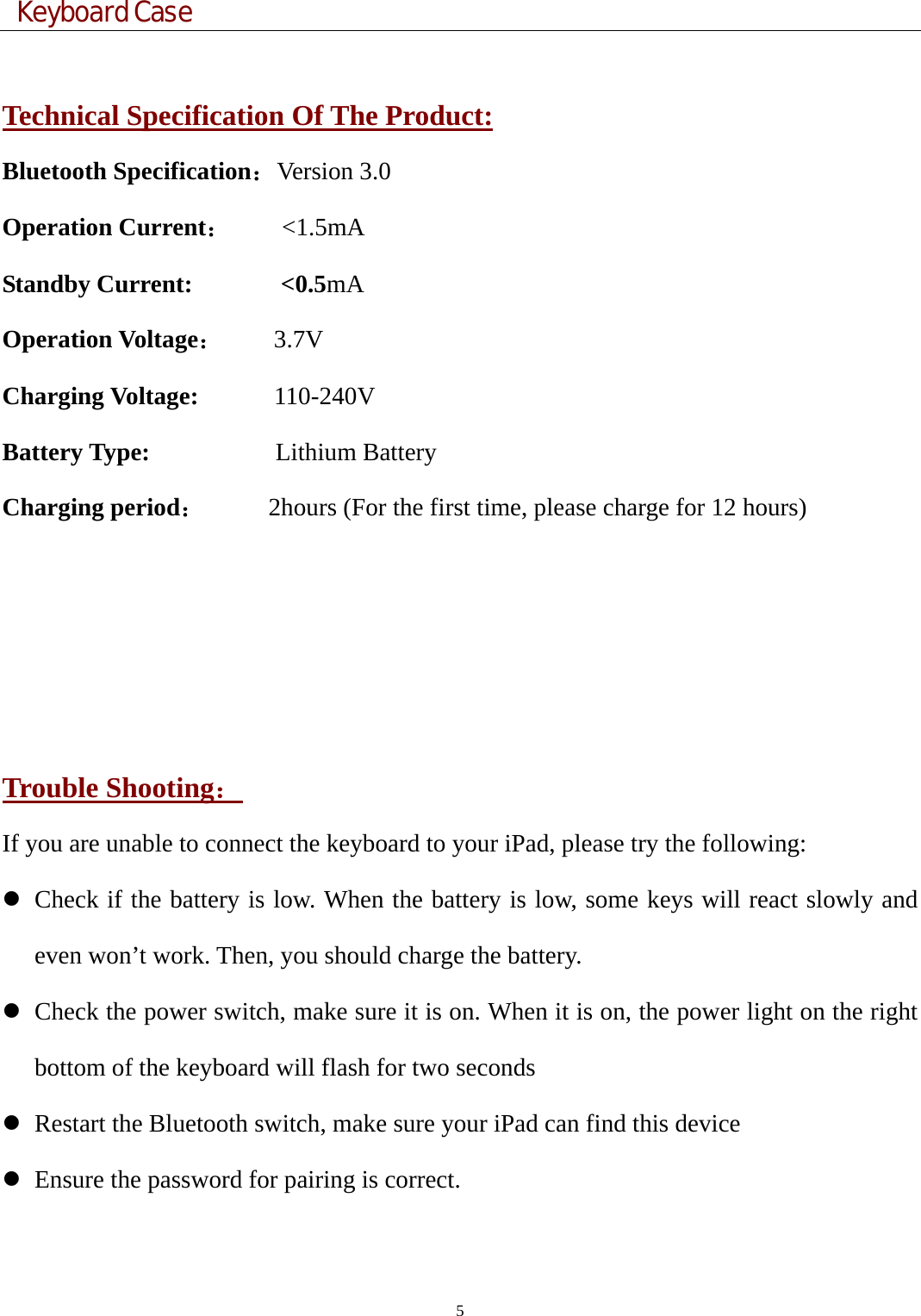  Keyboard Case 5   Technical Specification Of The Product: Bluetooth Specification：Version 3.0 Operation Current：    &lt;1.5mA Standby Current:       &lt;0.5mA Operation Voltage：    3.7V Charging Voltage:      110-240V Battery Type:           Lithium Battery Charging period：     2hours (For the first time, please charge for 12 hours)       Trouble Shooting： If you are unable to connect the keyboard to your iPad, please try the following: z Check if the battery is low. When the battery is low, some keys will react slowly and even won’t work. Then, you should charge the battery. z Check the power switch, make sure it is on. When it is on, the power light on the right bottom of the keyboard will flash for two seconds   z Restart the Bluetooth switch, make sure your iPad can find this device z Ensure the password for pairing is correct. 