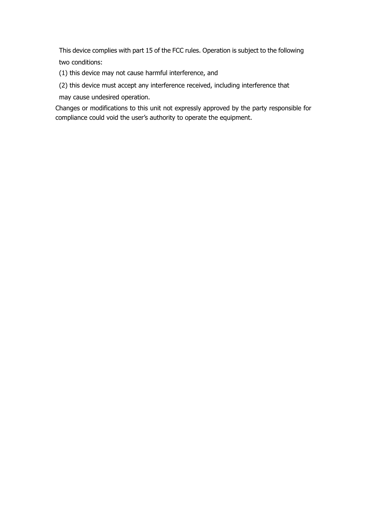 This device complies with part 15 of the FCC rules. Operation is subject to the following two conditions: (1) this device may not cause harmful interference, and (2) this device must accept any interference received, including interference that may cause undesired operation. Changes or modifications to this unit not expressly approved by the party responsible for compliance could void the user’s authority to operate the equipment.