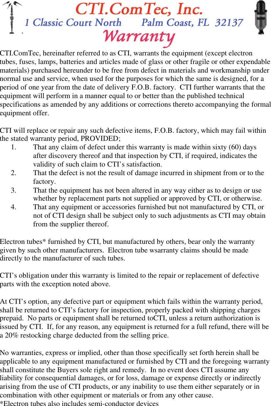 CTI.ComTec, hereinafter referred to as CTI, warrants the equipment (except electrontubes, fuses, lamps, batteries and articles made of glass or other fragile or other expendablematerials) purchased hereunder to be free from defect in materials and workmanship undernormal use and service, when used for the purposes for which the same is designed, for aperiod of one year from the date of delivery F.O.B. factory.  CTI further warrants that theequipment will perform in a manner equal to or better than the published technicalspecifications as amended by any additions or corrections thereto accompanying the formalequipment offer.CTI will replace or repair any such defective items, F.O.B. factory, which may fail withinthe stated warranty period, PROVIDED;1. That any claim of defect under this warranty is made within sixty (60) daysafter discovery thereof and that inspection by CTI, if required, indicates thevalidity of such claim to CTI&rsquo;s satisfaction.2. That the defect is not the result of damage incurred in shipment from or to thefactory.3. That the equipment has not been altered in any way either as to design or usewhether by replacement parts not supplied or approved by CTI, or otherwise.4. That any equipment or accessories furnished but not manufactured by CTI, ornot of CTI design shall be subject only to such adjustments as CTI may obtainfrom the supplier thereof.Electron tubes* furnished by CTI, but manufactured by others, bear only the warrantygiven by such other manufacturers.  Electron tube wsarranty claims should be madedirectly to the manufacturer of such tubes.CTI&rsquo;s obligation under this warranty is limited to the repair or replacement of defectiveparts with the exception noted above.At CTI&rsquo;s option, any defective part or equipment which fails within the warranty period,shall be returned to CTI&rsquo;s factory for inspection, properly packed with shipping chargesprepaid.  No parts or equipment shall be returned toCTI, unless a return authorization isissued by CTI.  If, for any reason, any equipment is returned for a full refund, there will bea 20% restocking charge deducted from the selling price.No warranties, express or implied, other than those specifically set forth herein shall beapplicable to any equipment manufactured or furnished by CTI and the foregoing warrantyshall constitute the Buyers sole right and remedy.  In no event does CTI assume anyliability for consequential damages, or for loss, damage or expense directly or indirectlyarising from the use of CTI products, or any inability to use them either separately or incombination with other equipment or materials or from any other cause.*Electron tubes also includes semi-conductor devices