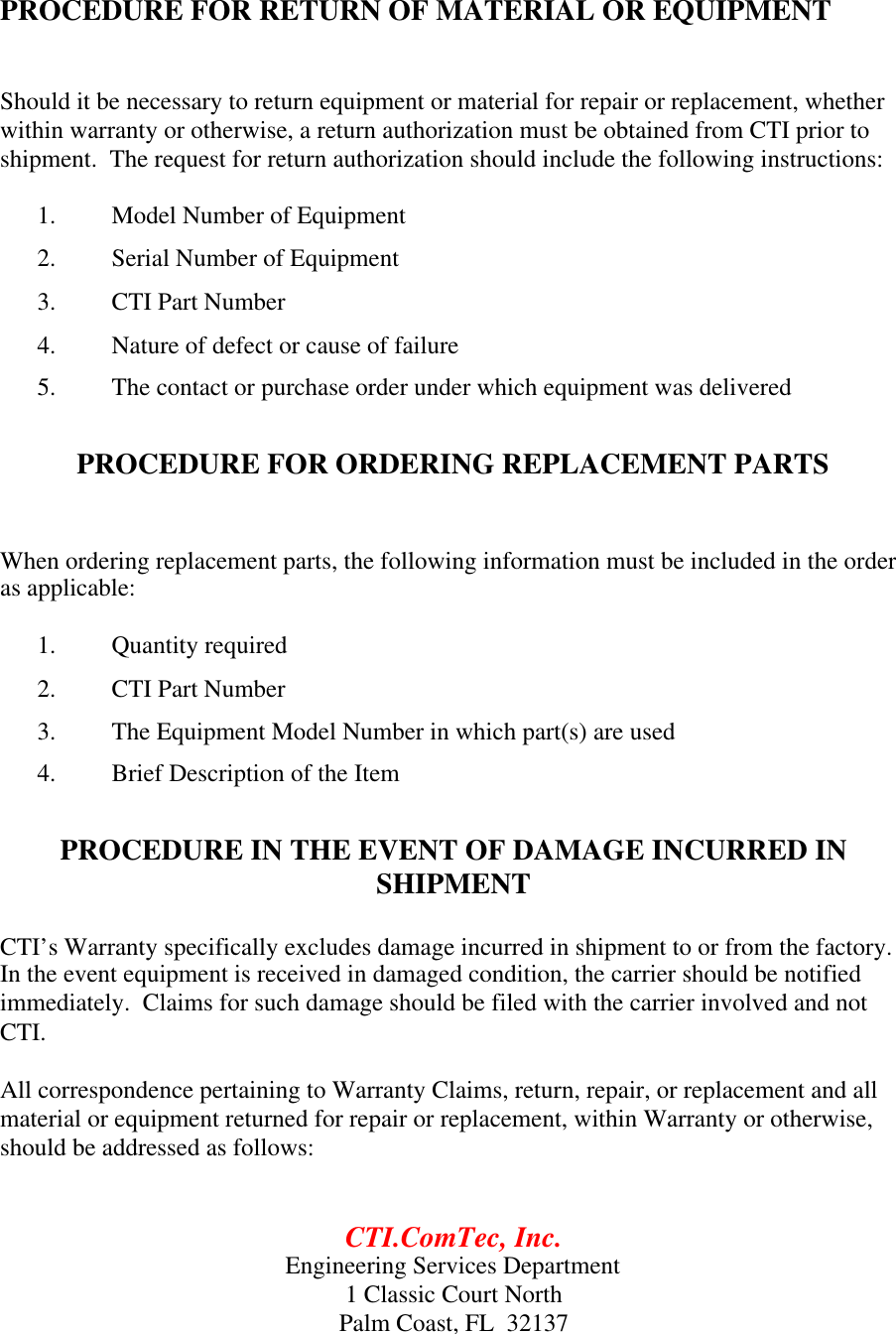 PROCEDURE FOR RETURN OF MATERIAL OR EQUIPMENTShould it be necessary to return equipment or material for repair or replacement, whetherwithin warranty or otherwise, a return authorization must be obtained from CTI prior toshipment.  The request for return authorization should include the following instructions:1. Model Number of Equipment2. Serial Number of Equipment3. CTI Part Number4. Nature of defect or cause of failure5. The contact or purchase order under which equipment was deliveredPROCEDURE FOR ORDERING REPLACEMENT PARTSWhen ordering replacement parts, the following information must be included in the orderas applicable:1. Quantity required2. CTI Part Number3. The Equipment Model Number in which part(s) are used4. Brief Description of the ItemPROCEDURE IN THE EVENT OF DAMAGE INCURRED INSHIPMENTCTI&rsquo;s Warranty specifically excludes damage incurred in shipment to or from the factory.In the event equipment is received in damaged condition, the carrier should be notifiedimmediately.  Claims for such damage should be filed with the carrier involved and notCTI.All correspondence pertaining to Warranty Claims, return, repair, or replacement and allmaterial or equipment returned for repair or replacement, within Warranty or otherwise,should be addressed as follows:CTI.ComTec, Inc.Engineering Services Department1 Classic Court NorthPalm Coast, FL  32137