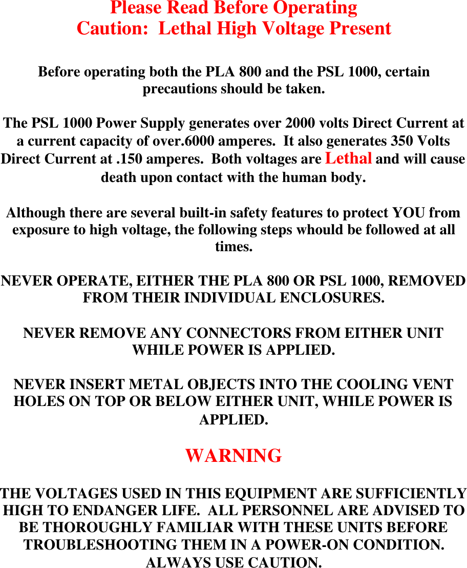 Please Read Before OperatingCaution:  Lethal High Voltage PresentBefore operating both the PLA 800 and the PSL 1000, certainprecautions should be taken.The PSL 1000 Power Supply generates over 2000 volts Direct Current ata current capacity of over.6000 amperes.  It also generates 350 VoltsDirect Current at .150 amperes.  Both voltages are Lethal and will causedeath upon contact with the human body.Although there are several built-in safety features to protect YOU fromexposure to high voltage, the following steps whould be followed at alltimes.NEVER OPERATE, EITHER THE PLA 800 OR PSL 1000, REMOVEDFROM THEIR INDIVIDUAL ENCLOSURES.NEVER REMOVE ANY CONNECTORS FROM EITHER UNITWHILE POWER IS APPLIED.NEVER INSERT METAL OBJECTS INTO THE COOLING VENTHOLES ON TOP OR BELOW EITHER UNIT, WHILE POWER ISAPPLIED.WARNINGTHE VOLTAGES USED IN THIS EQUIPMENT ARE SUFFICIENTLYHIGH TO ENDANGER LIFE.  ALL PERSONNEL ARE ADVISED TOBE THOROUGHLY FAMILIAR WITH THESE UNITS BEFORETROUBLESHOOTING THEM IN A POWER-ON CONDITION.ALWAYS USE CAUTION.
