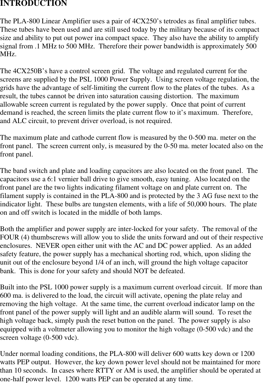 INTRODUCTIONThe PLA-800 Linear Amplifier uses a pair of 4CX250&rsquo;s tetrodes as final amplifier tubes.These tubes have been used and are still used today by the military because of its compactsize and ability to put out power ina compact space.  They also have the ability to amplifysignal from .1 MHz to 500 MHz.  Therefore their power bandwidth is approximately 500MHz.The 4CX250B&rsquo;s have a control screen grid.  The voltage and regulated current for thescreens are supplied by the PSL 1000 Power Supply.  Using screen voltage regulation, thegrids have the advantage of self-limiting the current flow to the plates of the tubes.  As aresult, the tubes cannot be driven into saturation causing distortion.  The maximumallowable screen current is regulated by the power supply.  Once that point of currentdemand is reached, the screen limits the plate current flow to it&rsquo;s maximum.  Therefore,and ALC circuit, to prevent driver overload, is not required.The maximum plate and cathode current flow is measured by the 0-500 ma. meter on thefront panel.  The screen current only, is measured by the 0-50 ma. meter located also on thefront panel.The band switch and plate and loading capacitors are also located on the front panel.  Thecapacitors use a 6:1 vernier ball drive to give smooth, easy tuning.  Also located on thefront panel are the two lights indicating filament voltage on and plate current on.  Thefilament supply is contained in the PLA-800 and is protected by the 3 AG fuse next to theindicator light.  These bulbs are tungsten elements, with a life of 50,000 hours.  The plateon and off switch is located in the middle of both lamps.Both the amplifier and power supply are inter-locked for your safety.  The removal of theFOUR (4) thumbscrews will allow you to slide the units forward and out of their respectiveenclosures.  NEVER open either unit with the AC and DC power applied.  As an addedsafety feature, the power supply has a mechanical shorting rod, which, upon sliding theunit out of the enclosure beyond 1/4 of an inch, will ground the high voltage capacitorbank.  This is done for your safety and should NOT be defeated.Built into the PSL 1000 power supply is a maximum current overload circuit.  If more than600 ma. is delivered to the load, the circuit will activate, opening the plate relay andremoving the high voltage.  At the same time, the current overload indicator lamp on thefront panel of the power supply will light and an audible alarm will sound.  To reset thehigh voltage back, simply push the reset button on the panel.  The power supply is alsoequipped with a voltmeter allowing you to monitor the high voltage (0-500 vdc) and thescreen voltage (0-500 vdc).Under normal loading conditions, the PLA-800 will deliver 600 watts key down or 1200watts PEP output.  However, the key down power level should not be maintained for morethan 10 seconds.  In cases where RTTY or AM is used, the amplifier should be operated atone-half power level.  1200 watts PEP can be operated at any time.