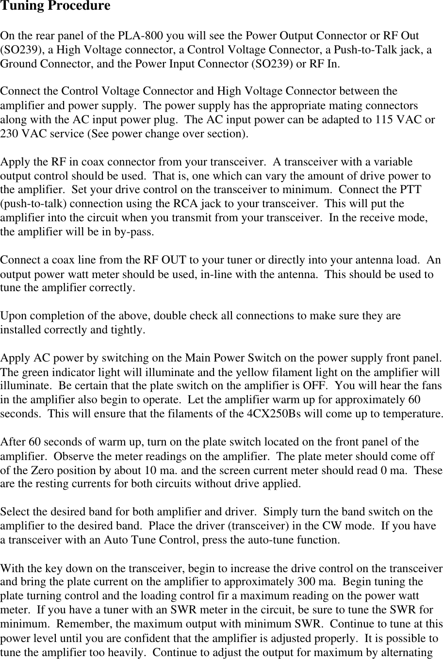 Tuning ProcedureOn the rear panel of the PLA-800 you will see the Power Output Connector or RF Out(SO239), a High Voltage connector, a Control Voltage Connector, a Push-to-Talk jack, aGround Connector, and the Power Input Connector (SO239) or RF In.Connect the Control Voltage Connector and High Voltage Connector between theamplifier and power supply.  The power supply has the appropriate mating connectorsalong with the AC input power plug.  The AC input power can be adapted to 115 VAC or230 VAC service (See power change over section).Apply the RF in coax connector from your transceiver.  A transceiver with a variableoutput control should be used.  That is, one which can vary the amount of drive power tothe amplifier.  Set your drive control on the transceiver to minimum.  Connect the PTT(push-to-talk) connection using the RCA jack to your transceiver.  This will put theamplifier into the circuit when you transmit from your transceiver.  In the receive mode,the amplifier will be in by-pass.Connect a coax line from the RF OUT to your tuner or directly into your antenna load.  Anoutput power watt meter should be used, in-line with the antenna.  This should be used totune the amplifier correctly.Upon completion of the above, double check all connections to make sure they areinstalled correctly and tightly.Apply AC power by switching on the Main Power Switch on the power supply front panel.The green indicator light will illuminate and the yellow filament light on the amplifier willilluminate.  Be certain that the plate switch on the amplifier is OFF.  You will hear the fansin the amplifier also begin to operate.  Let the amplifier warm up for approximately 60seconds.  This will ensure that the filaments of the 4CX250Bs will come up to temperature.After 60 seconds of warm up, turn on the plate switch located on the front panel of theamplifier.  Observe the meter readings on the amplifier.  The plate meter should come offof the Zero position by about 10 ma. and the screen current meter should read 0 ma.  Theseare the resting currents for both circuits without drive applied.Select the desired band for both amplifier and driver.  Simply turn the band switch on theamplifier to the desired band.  Place the driver (transceiver) in the CW mode.  If you havea transceiver with an Auto Tune Control, press the auto-tune function.With the key down on the transceiver, begin to increase the drive control on the transceiverand bring the plate current on the amplifier to approximately 300 ma.  Begin tuning theplate turning control and the loading control fir a maximum reading on the power wattmeter.  If you have a tuner with an SWR meter in the circuit, be sure to tune the SWR forminimum.  Remember, the maximum output with minimum SWR.  Continue to tune at thispower level until you are confident that the amplifier is adjusted properly.  It is possible totune the amplifier too heavily.  Continue to adjust the output for maximum by alternating